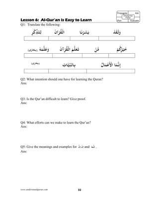 www.understandquran.com 32
Lesson 6: Al-Qur’an is Easy to Learn
Q1: Translate the following:
ْ‫ﺪ‬َ‫ﻘ‬َ‫ﻟ‬َw‫ﺎ‬َ‫ﻧ‬ْ ‫ﺴ‬َ‫ﻳ‬َ‫אن‬ْ‫ﺮ‬ُ‫ﻘ‬ْ‫اﻟ‬ِ‫ﺮ‬ْ‫כ‬ِّ‫ﻠﺬ‬ِ‫ﻟ‬
ْ‫ﻢ‬ُ‫כ‬ُ‫ﺮ‬ْ‫ﻴ‬َ‫ﺧ‬ْ‫ﻦ‬‫ﻣ‬َ‫آن‬ْ‫ﺮ‬ُ‫ﻘ‬ْ‫اﻟ‬ َ‫ﻢ‬‫ﻠ‬َ‫ﻌ‬َ‫ﺗ‬ٗ‫ﻪ‬َ‫ﻤ‬‫ﻠ‬َ‫ﻋ‬َw(‫ى‬r‫)ﺑﺨﺎ‬
ُ ‫ﺎ‬َ‫ﻤ‬ْ‫ﻋ‬
َ ْ‫اﻷ‬ ‫ﺎ‬َ‫ﻤ‬‫ﻧ‬ِ‫إ‬ِ‫ﺎت‬‫ﻴ‬ِّ‫ﻨ‬‫ﺎﻟ‬ِ‫ﺑ‬(‫ى‬r‫)ﺑﺨﺎ‬
Q2: What intention should one have for learning the Quran?
Ans:
Q3: Is the Qur’an difficult to learn? Give proof.
Ans:
Q4: What efforts can we make to learn the Qur’an?
Ans:
Q5: Give the meanings and examples for ‫ن‬ِ‫ا‬،ْ‫ن‬ِ‫ا‬ and ‫ﺎ‬َ‫ﻤ‬‫ﻧ‬ِ‫ا‬ .
Ans:
Propagate              Ask
Plan                Evaluate
Imagine
Feel
 