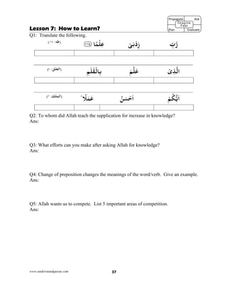 www.understandquran.com 37
Lesson 7: How to Learn?
Q1: Translate the following.
ِّ‫ب‬‫ر‬ْ‫ﻰ‬ِ‫ﻧ‬ْ‫د‬ِz﴿ ‫ﺎ‬ً‫ﻤ‬ْ‫ﻠ‬ِ‫ﻋ‬١١٤﴾‫)ﻃﻪ‬:١١٤(
ْ‫ى‬ِ‫ﺬ‬‫اﻟ‬َ‫ﻢ‬‫ﻠ‬َ‫ﻋ‬ِ‫ﻢ‬َ‫ﻠ‬َ‫ﻘ‬ْ‫ﺎﻟ‬ِ‫ﺑ‬):‫اﻟﻌﻠﻖ‬٤(
ْ‫ﻢ‬ُ‫ﻜ‬‫ﻳ‬َ‫ا‬ُ‫ﻦ‬َ‫ﺴ‬ْ‫ﺣ‬َ‫ا‬٪‫ط‬ ً‫ﻼ‬َ‫ﻤ‬َ‫ﻋ‬:‫)اﻟﻤﻠﻚ‬٢(
Q2: To whom did Allah teach the supplication for increase in knowledge?
Ans:
Q3: What efforts can you make after asking Allah for knowledge?
Ans:
Q4: Change of preposition changes the meanings of the word/verb. Give an example.
Ans:
Q5: Allah wants us to compete. List 5 important areas of competition.
Ans:
Propagate              Ask
 
Plan                Evaluate
Imagine
Feel
 