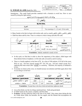 www.understandquran.com 39
8. SURAH AL-ASR (Surah No. 103)
Introduction: This small Surah provides mankind with a formula to avoid loss. How to save
oneself by doing the right actions.
¥‫ﻢ‬ْ‫ﻴ‬ِ‫ﺟ‬‫اﻟﺮ‬ ‫ﺎن‬َ‫ﻄ‬ْ‫ﻴ‬‫اﻟﺸ‬ َ‫ﻦ‬ِ‫ﻣ‬ِ‫ِﺎﷲ‬ ُ‫ذ‬ْ ُ‫ﻋ‬
َ
‫أ‬¤¥‫ﻢ‬ْ‫ﻴ‬ِ‫ﺣ‬‫اﻟﺮ‬ ِ‫ﻦ‬ٰ‫ﻤ‬‫ﺣ‬‫اﻟﺮ‬ِ‫اﷲ‬ ِ‫ﻢ‬ْ‫ِﺴ‬‫ﺑ‬¤
٪﴿ ِ‫ﺮ‬ْ‫ﺼ‬َ‫ﻌ‬ْ‫اﻟ‬َw١m٪﴾
By the time, 
َ‫و‬ِ‫ﺮ‬ْ‫ﺼ‬َ‫ﻌ‬ْ‫اﻟ‬
Two meanings of َ‫و‬: (1) and; (2) by (oath)the time
 Many Surahs in the Qur’an begin with similar oath, such as ِ‫ء‬‫ﺎ‬َ‫ﻤ‬‫اﻟﺴ‬َw ،ِ‫ﻢ‬ْ‫ﺠ‬‫اﻟﻨ‬َw ،ِ‫ﻞ‬ْ‫ﻴ‬‫اﻟﻠ‬َw ، ِ‫ﺲ‬ْ‫ﻤ‬‫اﻟﺸ‬َw ،ِ‫ﺮ‬ْ‫ﺠ‬َ‫ﻔ‬ْ‫اﻟ‬َw
 Allah has taken oath by time. Time is a witness to what is being said after this oath.
٦٥٥١
‫ن‬ِ‫ا‬َ‫ﺎن‬َ‫ﺴ‬ْ‫ﻧ‬ِ ْ‫اﻻ‬ْ‫ﻰ‬ِ‫ﻔ‬َ‫ﻟ‬٪﴿ ٍ‫ﺮ‬ْ‫ﺴ‬ُ‫ﺧ‬٢m٪﴾
IndeedMankind(is) surely inLoss 
‫ن‬ِ‫إ‬ occurs in the Qur’an
1532 times!
‫ا‬ ‫ن‬ِ‫إ‬َ ‫ﷲ‬‫ﻳﻦ‬ِ‫ﺮ‬ِ‫ﺑ‬‫ﺎ‬‫اﻟﺼ‬ َ‫ﻊ‬َ‫ﻣ‬
‫ﺎن‬َ‫ﺴ‬ْ‫ﻧ‬ِ‫إ‬ : Man
:ِ ْ‫اﻹ‬‫ﺎن‬َ‫ﺴ‬ْ‫ﻧ‬ the man, mankind
َ‫ل‬‫ﻲ‬ِ‫ﻓ‬
surelyin
Translation: Indeed, mankind is surely in loss
 In this ayah, we find that in order to show the importance of the subject, Allah began with
three distinct forms of emphasis: (1) He took oath; (2) used ‫ن‬ِ‫إ‬; and (3) used َ‫.ل‬
 There is a fourth emphasis in the form of ّ‫إﻻ‬. In a class of 100 students, if 95 fail in the exam,
Will we say, “All have passed except 95?” No! We say, “All have failed except five,”
implying that what comes after “except” is a minority. Therefore, the majority of mankind is
in loss.
 Everytime we listen to this verse, we should increase our attention and think again about what
we are doing to avoid loss!
٦٦٦١٠٨٠
‫ﻻ‬ِ‫ا‬َ‫ﻦ‬‫ﻳ‬ِ‫ﺬ‬‫اﻟ‬‫ا‬ْ ُ‫ﻨ‬َ‫ﻣ‬‫א‬‫ا‬ ُ‫ﻠ‬ِ‫ﻤ‬َ‫ﻋ‬َwِ‫ﺖ‬ٰ‫ﺤ‬ِ‫ﻠ‬‫اﻟﺼ‬
Except those whohave believedand didrighteous / good deeds 
‫ا‬ ‫ﻻ‬ِ‫إ‬ َ‫ﻟﻪ‬ِ‫إ‬ َ‫ﻻ‬‫ﷲ‬
َ‫اط‬َ‫ﺮ‬ِ‫ﺻ‬َ‫ﻦ‬‫ﻳ‬ِ‫ﺬ‬‫اﻟ‬
ْ‫ﻢ‬ِ‫ﻬ‬ْ‫ﻴ‬َ‫ﻠ‬َ‫ﻋ‬ َ‫ﺖ‬ْ‫ﻤ‬َ‫ﻌ‬ْ‫ﻧ‬
َ
‫أ‬
‫ﺎن‬َ‫ﻤ‬‫ﻳ‬ِ‫إ‬
belief, faith
َ‫و‬‫ا‬ ُ‫ﻠ‬ِ‫ﻤ‬َ‫ﻋ‬‫ﺢ‬ِ‫ﻟ‬‫ﺎ‬َ‫ﺻ‬‫ﻴﻦ‬ِ‫ﺤ‬ِ‫ﻟ‬‫ﺎ‬َ‫ﺻ‬ ،‫ن‬ ُ‫ﺤ‬ِ‫ﻟ‬‫ﺎ‬َ‫ﺻ‬
‫ﺔ‬َ‫ﺤ‬ِ‫ﻟ‬‫ﺎ‬َ‫ﺻ‬ِ‫ﻟ‬‫ﺎ‬َ‫ﺻ‬‫ﺎت‬َ‫ﺤ‬ andthey did
Translation: Except those who have believed and done righteous deeds
 Let us first think over the two things mentioned here: Faith and good deeds
 O Allah! Grant me the correct, complete, and firm faith.
 Evaluate: I do have faith but what is the state of my faith? How many times during the day
do I think about Allah, the hereafter, the two angels, and the Shaitan that accompanies me
After completing 8 lessons,
you will learn 56 new words, which
occur 25475 times in the Qur’an.
Propagate              Ask
 
Plan                Evaluate
Imagine
Feel
 