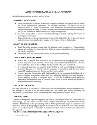 www.understandquran.com 3
ABOUT UNDERSTAND AL-QUR’AN ACADEMY
A brief introduction of the academy is given below.
VISION OF THE ACADEMY
 Bring Muslims back to the Qur’an and help in bringing up a Qur’anic generation who recites
the Qur’an, understands it, practices it, and conveys it to others. The objective is not to
produce scholars of Qur’an. Alhamdulillah, many institutions are already doing this work.
The objective of the academy is to make ordinary Muslims understand the basic message of
the Qur’an. InshaAllah, Ahadith will also be taught in this process.
 We make every effort to use new teaching techniques thereby making the process of
learning easy and simple.
 To present Qur’an as the most interesting, the most relevant book for day-to-day activities as
well as the most important book for success in this life as well as in the hereafter.
MISSION OF THE ACADEMY
 Teach the Arabic language to understand Qur’an in the easiest possible way. Three different
approaches are being developed for three different groups: (1) children; (2) youth; and (3)
the elderly population.
 Produce the tools and resources for creating an environment of learning.
JUSTIFICATION FOR THE WORK
 Almost 90% of the non-Arab Muslims do not understand even a single page of the Qur’an.
Even if they know a few individual words, they cannot understand the sentences. It is the
most widely read Book in the world yet it is the one that is the least understood!
 It is extremely necessary and urgent to teach the Qur’an with understanding to the present
generation because of two factors: (1) the onslaught of materialism and obscenity in the
media; (2) attacks on Islam, the Qur’an, and the Prophet (pbuh).
 Once we teach the Qur’an along with Hadith and Seerah, our generation InshaAllah will be
able to (1) avoid wrongdoing, reform their lives and insha’Allah let their good deeds be a
positive example to whole of humanity; and (2) be effective in addressing misconceptions
about Islam and follow the Qur’an’s instruction to “invite all to the way of your Lord with
wisdom and beautiful preaching.”
PLAN OF THE ACADEMY
Our long term goal is to reach the 1.3 billion non-Arab Muslims and then through them to convey
the message of the Qur’an to the entire humankind. The current plan entails translating the
‘Understand Qur’an Courses’ to the ten most important languages of the Muslim world.
TEACHING STYLE
There are two important aspects to imparting any kind of knowledge to others, i.e., motivation and
methodology. Qur’anic verses, Ahadith, stories, examples and other tips are used to motivate the
students. The message of the Qur’an along with its Arabic grammar are taught in an effective and
innovative manner by designing power point slides and easy to use textbooks, workbooks, posters,
games and vocabulary cards. Latest ideas on human interaction such as NLP are also employed in
this approach.
THE TWO STEP APPROACH TO UNDERSTANDING QUR’AN
 