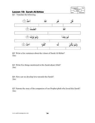 www.understandquran.com 54
Lesson 10: Surah Al-Ikhlas
Q1: Translate the following.
ْ‫ﻞ‬ُ‫ﻗ‬َ‫ﻮ‬ُ‫ﻫ‬ُ‫ﷲ‬‫ا‬٪﴿ ٌ‫ﺪ‬َ‫ﺣ‬َ‫ا‬١m٪﴾
ُ‫ﷲ‬َ‫ا‬ُ‫ﺪ‬َ‫ﻤ‬‫اﻟﺼ‬٪﴿٢m٪﴾
ْ‫ﺪ‬ِ‫ﻠ‬َ ْ‫ﻢ‬َ‫ﻟ‬٪﴿ ْ‫ﺪ‬َ‫ﻟ‬ْ ُ ْ‫ﻢ‬َ‫ﻟ‬َw٣m٪﴾
ْ‫ﻦ‬ُ‫ﻜ‬َ ْ‫ﻢ‬َ‫ﻟ‬َw‫ﻪ‬‫ﻟ‬‫ا‬ً ُ‫ﻔ‬ُ‫ﻛ‬٪﴿ ٌ‫ﺪ‬َ‫ﺣ‬َ‫ا‬٤ۧ٪﴾
Q2: Write a few sentences about the virtues of Surah Al-Ikhlas?
Ans:
Q3: Write five things mentioned in this Surah about Allah?
Ans:
Q4: How can we develop love towards this Surah?
Ans:
Q5: Narrate the story of the companion of our Prophet pbuh who loved this Surah?
Ans:
Propagate              Ask
 
Plan                Evaluate
Imagine
Feel
 