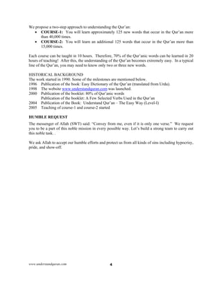 www.understandquran.com 4
We propose a two-step approach to understanding the Qur’an:
 COURSE-1: You will learn approximately 125 new words that occur in the Qur’an more
than 40,000 times.
 COURSE-2: You will learn an additional 125 words that occur in the Qur’an more than
15,000 times.
Each course can be taught in 10 hours. Therefore, 70% of the Qur’anic words can be learned in 20
hours of teaching! After this, the understanding of the Qur’an becomes extremely easy. In a typical
line of the Qur’an, you may need to know only two or three new words.
HISTORICAL BACKGROUND
The work started in 1990. Some of the milestones are mentioned below.
1996 Publication of the book: Easy Dictionary of the Qur’an (translated from Urdu).
1998 The website www.understandquran.com was launched.
2000 Publication of the booklet: 80% of Qur’anic words
Publication of the booklet: A Few Selected Verbs Used in the Qur’an
2004 Publication of the Book: Understand Qur’an – The Easy Way (Level-I)
2005 Teaching of course-1 and course-2 started
HUMBLE REQUEST
The messenger of Allah (SWT) said: “Convey from me, even if it is only one verse.” We request
you to be a part of this noble mission in every possible way. Let’s build a strong team to carry out
this noble task. .
We ask Allah to accept our humble efforts and protect us from all kinds of sins including hypocrisy,
pride, and show-off.
 