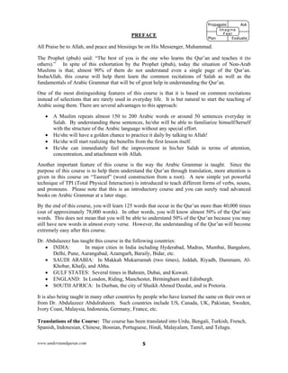 www.understandquran.com 5
PREFACE
All Praise be to Allah, and peace and blessings be on His Messenger, Muhammad.
The Prophet (pbuh) said: “The best of you is the one who learns the Qur’an and teaches it (to
others).” In spite of this exhortation by the Prophet (pbuh), today the situation of Non-Arab
Muslims is that; almost 90% of them do not understand even a single page of the Qur’an.
InshaAllah, this course will help them learn the common recitations of Salah as well as the
fundamentals of Arabic Grammar that will be of great help in understanding the Qur’an.
One of the most distinguishing features of this course is that it is based on common recitations
instead of selections that are rarely used in everyday life. It is but natural to start the teaching of
Arabic using them. There are several advantages to this approach:
 A Muslim repeats almost 150 to 200 Arabic words or around 50 sentences everyday in
Salah. By understanding these sentences, he/she will be able to familiarize himself/herself
with the structure of the Arabic language without any special effort.
 He/she will have a golden chance to practice it daily by talking to Allah!
 He/she will start realizing the benefits from the first lesson itself.
 He/she can immediately feel the improvement in his/her Salah in terms of attention,
concentration, and attachment with Allah.
Another important feature of this course is the way the Arabic Grammar is taught. Since the
purpose of this course is to help them understand the Qur’an through translation, more attention is
given in this course on “Tasreef” (word construction from a root). A new simple yet powerful
technique of TPI (Total Physical Interaction) is introduced to teach different forms of verbs, nouns,
and pronouns. Please note that this is an introductory course and you can surely read advanced
books on Arabic Grammar at a later stage.
By the end of this course, you will learn 125 words that occur in the Qur’an more than 40,000 times
(out of approximately 78,000 words). In other words, you will know almost 50% of the Qur’anic
words. This does not mean that you will be able to understand 50% of the Qur’an because you may
still have new words in almost every verse. However, the understanding of the Qur’an will become
extremely easy after this course.
Dr. Abdulazeez has taught this course in the following countries:
 INDIA: In major cities in India including Hyderabad, Madras, Mumbai, Bangalore,
Delhi, Pune, Aurangabad, Azamgarh, Baraily, Bidar, etc.
 SAUDI ARABIA: In Makkah Mukarramah (two times), Jeddah, Riyadh, Dammam, Al-
Khobar, Khafji, and Abha.
 GULF STATES: Several times in Bahrain, Dubai, and Kuwait.
 ENGLAND: In London, Riding, Manchester, Birmingham and Edinburgh.
 SOUTH AFRICA: In Durban, the city of Shaikh Ahmed Deedat, and in Pretoria.
It is also being taught in many other countries by people who have learned the same on their own or
from Dr. Abdulazeez Abdulraheem. Such countries include US, Canada, UK, Pakistan, Sweden,
Ivory Coast, Malaysia, Indonesia, Germany, France, etc.
Translations of the Course: The course has been translated into Urdu, Bengali, Turkish, French,
Spanish, Indonesian, Chinese, Bosnian, Portuguese, Hindi, Malayalam, Tamil, and Telugu.
Propagate              Ask
 
Plan                Evaluate
Imagine
Feel
 