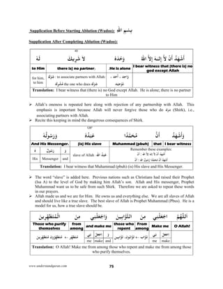 www.understandquran.com 75
 Supplication Before Starting Ablution (Wudoo): ِ‫ﻢ‬ْ‫ﺴ‬ِ‫ﺑ‬ِ‫ﷲ‬‫ا‬
Supplication After Completing Ablution (Wudoo):
40
ُ‫ﺪ‬َ‫ﻬ‬ْ‫ﺷ‬
َ
‫أ‬ْ‫ن‬
َ
‫أ‬‫ﻻ‬‫ﻟ‬ِ‫إ‬ٰ‫ـ‬‫ـ‬َ‫ﻪ‬‫ﻻ‬ِ‫إ‬ُ‫ﷲ‬‫ا‬ٗ‫ه‬َ‫ﺪ‬ْ‫ﺣ‬َwَ‫ﻻ‬َ‫ﻳﻚ‬ِ‫ﺮ‬َ‫ﺷ‬ٗ‫ﻪ‬َ‫ﻟ‬
I bear witness that (there is) no
god except Allah
He is alone,)there is) no partner to Him
، ‫ﺪ‬َ‫ﺣ‬
َ
‫أ‬ ، ‫ﺪ‬ِ‫ﺣ‬‫ا‬َw
‫ﺪ‬ْ‫ﻴ‬ِ‫ﺣ‬ْ َ‫ﺗ‬
ِ‫ﺷ‬ْ‫ك‬ : to associate partners with Allah:
‫ك‬ِ ْ‫ﺸ‬ُ‫ﻣ‬ the one who does ‫ك‬ْ ِ‫ﺷ‬
for him,
to him
Translation: I bear witness that (there is) no God except Allah. He is alone; there is no partner
to Him
 Allah’s oneness is repeated here along with rejection of any partnership with Allah. This
emphasis is important because Allah will never forgive those who do ‫ك‬ْ ِ‫ﺷ‬ (Shirk), i.e.,
associating partners with Allah.
 Recite this keeping in mind the dangerous consequences of Shirk.
126*
ُ‫ﺪ‬َ‫ﻬ‬ْ‫ﺷ‬
َ
‫أ‬َw‫ن‬
َ
‫أ‬‫ا‬ً‫ﺪ‬‫ﻤ‬َ‫ﺤ‬ُ‫ﻣ‬ٗ‫ه‬ُ‫ﺪ‬ْ‫ﺒ‬َ‫ﻋ‬ُ‫ﺳ‬َ‫ر‬َ‫و‬ٗ‫ﻪ‬ُ‫ﻟ‬
I bear witnessthat Muhammad (pbuh)(is) His slaveAnd His Messenger.
Remember these examples:
ْ‫ن‬
َ
‫أ‬ : ‫اﷲ‬ ‫إﻻ‬ َ‫إﻟﻪ‬ ‫ﻻ‬ ْ‫ن‬
َ
‫أ‬ ُ‫ﺪ‬َ‫ﻬ‬ْ‫ﺷ‬
َ
‫أ‬
‫ن‬
َ
‫أ‬ : ‫اﷲ‬ ُ‫ل‬ ُ‫ﺳ‬‫ر‬ ‫ا‬ً‫ﺪ‬‫ﻤ‬َ‫ﺤ‬ُ‫ﻣ‬ ‫ن‬
َ
‫أ‬ ُ‫ﺪ‬َ‫ﻬ‬ْ‫ﺷ‬
َ
‫أ‬
‫اﷲ‬ ُ‫ﺪ‬ْ‫ﺒ‬َ‫ﻋ‬:slave of Allah
َ‫و‬ُ‫ل‬ ُ‫ﺳ‬َ‫ر‬ٗ‫ه‬
andMessengerHis
Translation: I bear witness that Muhammad (pbuh) (is) His slave and His Messenger.
 The word “slave” is added here. Previous nations such as Christians had raised their Prophet
(Isa A) to the level of God by making him Allah’s son. Allah and His messenger, Prophet
Muhammad want us to be safe from such Shirk. Therefore we are asked to repeat these words
in our prayers.
 Allah made us and we are for Him. He owns us and everything else. We are all slaves of Allah
and should live like a true slave. The best slave of Allah is Prophet Muhammad (Pbus). He is a
model for us, how a true slave should be.
‫ﻢ‬ُ‫ﻬ‬ّ‫ﻟﻠ‬َ‫ا‬‫ﻲ‬ِ‫ﻨ‬ْ‫ﻠ‬َ‫ﻌ‬ْ‫اﺟ‬َ‫ﻦ‬ِ‫ﻣ‬َ‫ﻦ‬‫ﻴ‬ِ‫ﺑ‬‫ا‬ ‫اﻟﺘ‬‫ﻲ‬ِ‫ﻨ‬ْ‫ﻠ‬َ‫ﻌ‬ْ‫اﺟ‬َwَ‫ﻦ‬ِ‫ﻣ‬َ‫ﻦ‬‫ﻳ‬ِ‫ﺮ‬ِّ‫ﻬ‬َ‫ﻄ‬َ‫ﺘ‬ُ‫ﻤ‬ْ‫اﻟ‬
O Allah!Make me
From
among
those who
repent
and make me
from
among
Those who purify
themselves
ْ‫ﻞ‬َ‫ﻌ‬ْ‫ﺟ‬ِ‫ا‬‫ﻲ‬ِ‫ﻧ‬
‫اب‬ َ‫ﺗ‬‫ِﻴﻦ‬‫ﺑ‬‫ا‬ َ ،‫ن‬ ُ‫ﺑ‬‫ا‬ ََ‫و‬ْ‫ﻞ‬َ‫ﻌ‬ْ‫ﺟ‬ِ‫ا‬‫ﻲ‬ِ‫ﻧ‬
‫ﺮ‬ِّ‫ﻬ‬َ‫ﻄ‬َ‫ﺘ‬ُ‫ﻣ‬‫ن‬wُ‫ﺮ‬ِّ‫ﻬ‬َ‫ﻄ‬َ‫ﺘ‬ُ‫ﻣ‬َ‫ﻦ‬‫ﻳ‬ِ‫ﺮ‬ِّ‫ﻬ‬َ‫ﻄ‬َ‫ﺘ‬ُ‫ﻣ‬
makemeandmakeme
Translation: O Allah! Make me from among those who repent and make me from among those
who purify themselves.
 