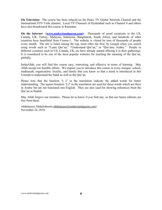 www.understandquran.com 6
On Television: The course has been relayed on the Peace TV Global Network Channel and the
International ETV Urdu channel. Local TV Channels of Hyderabad such as Channel 4 and others
have also broadcasted this course in Ramadan.
On the Internet (www.understandquran.com): Thousands of email recipients in the US,
Canada, UK, Turkey, Malaysia, Indonesia, Bangladesh, South Africa, and hundreds of other
countries have benefitted from Course-1. The website is visited by tens of thousands of people
every month. The site is listed among the top, most often the first, by Google when you search
using words such as “Learn Qur’an,” “Understand Qur’an,” or “Qur’anic Arabic.” People in
different countries such as US, Canada, UK, etc have already started offering it in their gatherings.
It is considered to be one of the most popular websites for teaching the meaning of the Qur’an,
globally.
InshaAllah, you will find this course easy, interesting, and effective in terms of learning. May
Allah accept our humble efforts. We request you to introduce this course in every mosque, school,
madrassah, organization, locality, and family that you know so that a trend is introduced in this
Ummah to understand the Salah as well as the Qur’an.
Please note that the brackets “( )” in the translation indicate the added words for better
understanding. The square brackets “[ ]” in the translation are used for those words which are there
in Arabic but are not translated into English. They are also used for showing references from the
Qur’an or Hadith.
May Allah forgive our mistakes. Please let us know if you find any, so that our future editions are
free from them.
Abdulazeez Abdulraheem (abdulazeez@understandquran.com)
November 24, 2010.
 