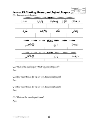 www.understandquran.com 86
Lesson 15: Starting, Rukoo, and Sujood Prayers
Q1: Translate the following.
******************** Sana********************
َ‫ﻚ‬َ‫ﺎﻧ‬َ‫ﺤ‬ْ‫ﺒ‬ُ‫ﺳ‬‫اﻟﻠ‬‫ﻢ‬ُ‫ﻬ‬َ‫ك‬ِ‫ﺪ‬ْ‫ﻤ‬َ‫ﺤ‬ِ‫ﺑ‬َ‫و‬َ‫ك‬َ‫ر‬‫ﺎ‬َ‫ﺒ‬َ‫ﺗ‬َwَ‫ﻚ‬ُ‫ﻤ‬ْ‫ﺳ‬‫ا‬
‫ﻰ‬َ‫ﺎﻟ‬َ‫ﻌ‬َ‫ﺗ‬َwَ‫ك‬‫ﺪ‬َ‫ﺟ‬َ‫ﻻ‬َwٰ‫ـ‬‫ﻟ‬ِ‫إ‬َ‫ـﻪ‬َ‫ك‬ُ‫ﺮ‬ْ‫ﻴ‬َ‫ﻏ‬
***** ***** ***** Ruku ***** ***** *****
َ‫ﺎن‬َ‫ﺤ‬ْ‫ﺒ‬ُ‫ﺳ‬َ‫ر‬َ‫ﻲ‬ِّ‫ﺑ‬‫ﻴﻢ‬ِ‫ﻈ‬َ‫ﻌ‬ْ‫اﻟ‬
***** ***** ***** Sajda ***** ***** *****
َ‫ﺎن‬َ‫ﺤ‬ْ‫ﺒ‬ُ‫ﺳ‬َ‫ر‬َ‫ﻲ‬ِّ‫ﺑ‬ٰ‫ﻰ‬َ‫ﻠ‬ْ‫ﻋ‬
َ ْ‫اﻷ‬
Q2: What is the meaning of “Allah’s name is blessed”?
Ans:
Q3: How many things do we say to Allah during Rukoo?
Ans:
Q4: How many things do we say to Allah during Sajdah?
Ans:
Q5: What are the meanings of ‫?ﺳﺒﺤﺎن‬
Ans:
Propagate              Ask
Plan                Evaluate
Imagine
Feel
 