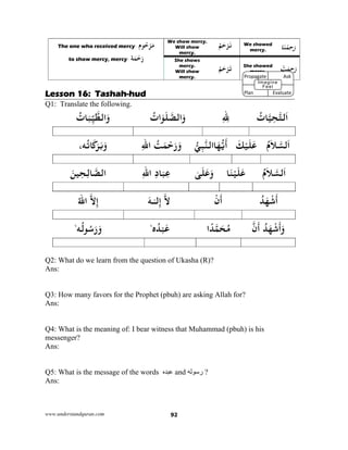 www.understandquran.com 92
‫ﻮم‬ُ‫ﺣ‬ْ‫ﺮ‬َ‫ﻣ‬:The one who received mercy
‫ﺔ‬َ‫ﻤ‬ْ‫ﺣ‬َ‫ر‬:to show mercy, mercy
We show mercy.
Will show
mercy.
ُ‫ﻢ‬َ‫ﺣ‬ْ‫ﺮ‬َ‫ﻧ‬ We showed
mercy. ‫ﺎ‬َ‫ﻨ‬ْ‫ﻤ‬ِ‫ﺣ‬َ‫ر‬
She shows
mercy.
Will show
mercy.
ُ‫ﻢ‬َ‫ﺣ‬ْ‫ﺮ‬َ‫ﺗ‬ She showed
mercy.
ْ‫ﺖ‬َ‫ﻤ‬ِ‫ﺣ‬َ‫ر‬
Lesson 16: Tashah-hud
Q1: Translate the following.
ُ‫ﺎت‬‫ﻴ‬ِ‫ﺤ‬‫ﻟﺘ‬َ‫ا‬ِ ِ‫ﷲ‬ُ‫ات‬َ َ‫ﻠ‬‫اﻟﺼ‬َwُ‫ﺎت‬َ‫ﺒ‬ِّ‫ﻴ‬‫اﻟﻄ‬َw
ُ‫م‬َ‫ﻼ‬‫ﻟﺴ‬َ‫ا‬َ‫ﻚ‬ْ‫ﻴ‬َ‫ﻠ‬َ‫ﻋ‬‫ﻲ‬ِ‫ﺒ‬‫ﺎاﻟﻨ‬َ‫ﻬ‬‫ﻳ‬
َ
‫أ‬ُ‫ﺖ‬َ‫ﻤ‬ْ‫ﺣ‬َ‫ر‬َ‫و‬ِ‫ﷲ‬‫ا‬،‫ﻪ‬ُ‫ﺗ‬ َ َ‫ﺮ‬َ‫ﺑ‬َw
ُ‫م‬َ‫ﻼ‬‫ﻟﺴ‬َ‫ا‬‫ﺎ‬َ‫ﻨ‬ْ‫ﻴ‬َ‫ﻠ‬َ‫ﻋ‬ٰ‫ﻰ‬َ‫ﻠ‬َ‫ﻋ‬َwِ‫د‬‫ﺎ‬َ‫ﺒ‬ِ‫ﻋ‬ِ‫ﷲ‬‫ا‬َ‫ﻦ‬‫ﻴ‬ِ‫ﺤ‬ِ‫ﻟ‬‫ﺎ‬‫اﻟﺼ‬
ُ‫ﺪ‬َ‫ﻬ‬ْ‫ﺷ‬
َ
‫أ‬ْ‫ن‬
َ
‫أ‬‫ﻻ‬‫ﻟ‬ِ‫إ‬ٰ‫ـ‬‫ـ‬َ‫ﻪ‬‫ﻻ‬ِ‫إ‬ُ‫ﷲ‬‫ا‬
ُ‫ﺪ‬َ‫ﻬ‬ْ‫ﺷ‬
َ
‫أ‬َw‫ن‬
َ
‫أ‬‫ا‬ً‫ﺪ‬‫ﻤ‬َ‫ﺤ‬ُ‫ﻣ‬‫ه‬ُ‫ﺪ‬ْ‫ﺒ‬َ‫ﻋ‬،
‫ﻪ‬ُ‫ﻟ‬ ُ‫ﺳ‬َ‫ر‬َ‫و‬،
Q2: What do we learn from the question of Ukasha (R)?
Ans:
Q3: How many favors for the Prophet (pbuh) are asking Allah for?
Ans:
Q4: What is the meaning of: I bear witness that Muhammad (pbuh) is his
messenger?
Ans:
Q5: What is the message of the words ‫عبده‬ and ‫رسوله‬ ?
Ans:
Propagate              Ask
 
Plan                Evaluate
Imagine
Feel
 