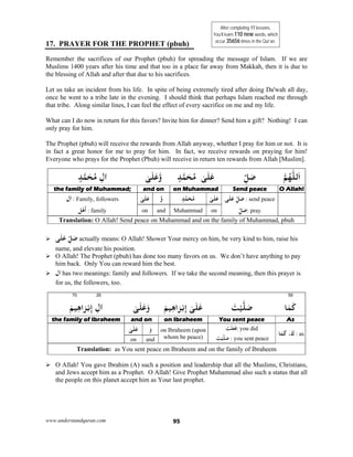 www.understandquran.com 95
17. PRAYER FOR THE PROPHET (pbuh)
Remember the sacrifices of our Prophet (pbuh) for spreading the message of Islam. If we are
Muslims 1400 years after his time and that too in a place far away from Makkah, then it is due to
the blessing of Allah and after that due to his sacrifices.
Let us take an incident from his life. In spite of being extremely tired after doing Da'wah all day,
once he went to a tribe late in the evening. I should think that perhaps Islam reached me through
that tribe. Along similar lines, I can feel the effect of every sacrifice on me and my life.
What can I do now in return for this favors? Invite him for dinner? Send him a gift? Nothing! I can
only pray for him.
The Prophet (pbuh) will receive the rewards from Allah anyway, whether I pray for him or not. It is
in fact a great honor for me to pray for him. In fact, we receive rewards on praying for him!
Everyone who prays for the Prophet (Pbuh) will receive in return ten rewards from Allah [Muslim].
‫ﻟﻠ‬َ‫ا‬‫ﻢ‬ُ‫ﻬ‬ِّ‫ﻞ‬َ‫ﺻ‬ٍ‫ﺪ‬‫ﻤ‬َ‫ﺤ‬ُ‫ﻣ‬ ٰ‫ﻰ‬َ‫ﻠ‬َ‫ﻋ‬ٰ‫ﻰ‬َ‫ﻠ‬َ‫ﻋ‬w‫א‬ِ‫ل‬ٍ‫ﺪ‬‫ﻤ‬َ‫ﺤ‬ُ‫ﻣ‬
O Allah!Send peace on Muhammadand onthe family of Muhammad;
‫ﻰ‬َ‫ﻠ‬َ‫ﻋ‬ ِّ‫ﻞ‬َ‫ﺻ‬ : send peace
ِّ‫ﻞ‬َ‫ﺻ‬: pray
ٰ‫ﻰ‬َ‫ﻠ‬َ‫ﻋ‬ٍ‫ﺪ‬‫ﻤ‬َ‫ﺤ‬ُ‫ﻣ‬‫و‬ٰ‫ﻰ‬َ‫ﻠ‬َ‫ﻋ‬‫אل‬ : Family, followers
‫ﻞ‬ْ‫ﻫ‬
َ
‫أ‬ : family onMuhammadandon
Translation: O Allah! Send peace on Muhammad and on the family of Muhammad, pbuh
 ‫ﻰ‬َ‫ﻠ‬َ‫ﻋ‬ ِّ‫ﻞ‬َ‫ﺻ‬ actually means: O Allah! Shower Your mercy on him, be very kind to him, raise his
name, and elevate his position.
 O Allah! The Prophet (pbuh) has done too many favors on us. We don’t have anything to pay
him back. Only You can reward him the best.
 ‫אل‬ has two meanings: family and followers. If we take the second meaning, then this prayer is
for us, the followers, too.
5970 26
‫ﺎ‬َ‫ﻤ‬َ‫ﻛ‬َ‫ﺖ‬ْ‫ﻴ‬‫ﻠ‬َ‫ﺻ‬َ‫ﻢ‬‫ﻴ‬ِ‫ﻫ‬‫ا‬َ‫ﺮ‬ْ‫ﺑ‬ِ‫إ‬ ٰ‫ﻰ‬َ‫ﻠ‬َ‫ﻋ‬ٰ‫ﻰ‬َ‫ﻠ‬َ‫ﻋ‬َwَ‫ﻢ‬‫ﻴ‬ِ‫ﻫ‬‫ا‬َ‫ﺮ‬ْ‫ﺑ‬ِ‫إ‬ ِ‫ل‬‫א‬
AsYou sent peaceon Ibraheemand onthe family of Ibraheem
‫ﺎ‬َ‫ﻤ‬َ‫ﻛ‬ ،َ‫ك‬ : as
َ‫ﺖ‬ْ‫ﻠ‬َ‫ﻌ‬َ‫ﻓ‬: you did
َ‫ﺖ‬ْ‫ﻴ‬‫ﻠ‬َ‫ﺻ‬ : you sent peace
on Ibraheem (upon
whom be peace)
َ‫و‬ٰ‫ﻰ‬َ‫ﻠ‬َ‫ﻋ‬
andon
Translation: as You sent peace on Ibraheem and on the family of Ibraheem
 O Allah! You gave Ibrahim (A) such a position and leadership that all the Muslims, Christians,
and Jews accept him as a Prophet. O Allah! Give Prophet Muhammad also such a status that all
the people on this planet accept him as Your last prophet.
After completing 17 lessons,
You’ll learn 110 new words, which
occur 35656 times in the Qur’an.
 