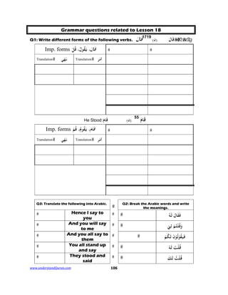 www.understandQuran.com	 106
Grammar questions related to Lesson 18
Q1: Write different forms of the following verbs. ‫ﺎ‬َ‫ﻗ‬َ 1719
)‫ن‬( ‫ﺎ‬َ‫ﻗ‬َ
Imp. forms َ‫ﻗ‬َ ‫ﺎ‬،ُ‫ﻘ‬َ‫ﻳ‬،ُ‫ل‬ُ‫ﻗ‬ْ‫ﻞ‬
Translation ‫ﻲ‬ْ‫ﻬ‬َ‫ﻧ‬ Translation ‫ﺮ‬ْ‫ﻣ‬‫أ‬
َ‫ﺎم‬َ‫ﻗ‬55
)‫ن‬(:َ‫ﺎم‬َ‫ﻗ‬He Stood
Imp. forms َ‫ﻗ‬َ‫ﺎم‬،‫ﻮ‬ُ‫ﻘ‬َ‫ﻳ‬ُ‫م‬،ُ‫ﻗ‬ْ‫ﻢ‬
Translation ‫ﻲ‬ْ‫ﻬ‬َ‫ﻧ‬ Translation ‫ﺮ‬ْ‫ﻣ‬‫أ‬
Q2: Break the Arabic words and write
the meanings.
Q3: Translate the following into Arabic.
ُ‫ﻪ‬َ‫ﻟ‬ َ ‫ﺎ‬َ‫ﻘ‬َ‫ﻓ‬
Hence I say to
you
ْ‫ﻲ‬ِ‫ﻟ‬ ْ‫ﻢ‬ُ‫ﺘ‬ْ‫ﻠ‬ُ‫ﻗ‬َw
And you will say
to me
َ‫ﻟ‬ َ‫ن‬ْ ُ‫ﻟ‬ْ ُ‫ﻘ‬َ‫ﻴ‬َ‫ﻓ‬ُ‫ﻜ‬ْ‫ﻢ‬
And you all say to
them
ْ‫ﻪ‬َ‫ﻟ‬ َ‫ﺖ‬ْ‫ﻠ‬ُ‫ﻗ‬
You all stand up
and say
َ‫ﻟ‬ ُ‫ﺖ‬ْ‫ﻠ‬ُ‫ﻗ‬َ‫ﻚ‬
They stood and
said
 