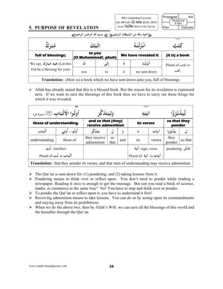 www.understandquran.com 24
5. PURPOSE OF REVELATION
¥‫ﺟﻴﻢ‬ ‫اﻟ‬ ‫اﻟﺸﻴﻄﺎن‬ ‫ﻣﻦ‬ ‫ﺎﷲ‬ ‫ذ‬ ‫أﻋ‬¥¤‫ﺣﻴﻢ‬ ‫اﻟ‬ ‫ﺣﻤﻦ‬ ‫اﻟ‬ ‫اﷲ‬ ‫ﺑﺴﻢ‬¤
٢٦١*
ٌ‫ﺐ‬ٰ‫ﺘ‬ِ‫ﻛ‬ُ‫ﻪ‬ٰ‫ﻨ‬ْ‫ﻟ‬َ ْ‫ﻧ‬َ‫ا‬َ‫ﻚ‬ْ‫ﻴ‬َ‫ﻟ‬ِ‫ا‬ٌ‫ك‬َ‫ﺮ‬ٰ‫ﺒ‬ُ‫ﻣ‬
(it is) a book We have revealed it
to you
(O Muhammad!, pbuh)
full of blessings;
Plural of ‫ﺎب‬َ‫ﺘ‬ِ‫ﻛ‬ is
‫ﺐ‬ُ‫ﺘ‬ُ‫.ﻛ‬
‫ﺎ‬َ‫ﻨ‬ْ‫ﻟ‬َ ْ‫ﻧ‬
َ
‫أ‬ُ‫ه‬‫ﻰ‬َ‫ﻟ‬ِ‫إ‬َ‫ك‬We say, ‫ك‬َ‫ر‬‫ﺎ‬َ‫ﺒ‬ُ‫ﻣ‬ ‫ﻴﺪ‬ِ‫ﻋ‬ (Let this
Eid be a blessing for you)
we sent downittoyou
Translation: (Here is) a book which we have sent down unto you, full of blessings.
 Allah has already stated that this is a blessed book. But the reason for its revelation is expressed
next. If we want to earn the blessings of this book then we have to carry out those things for
which it was revealed.
٣٨٢*43
‫ا‬wُ‫ﺮ‬‫ﺑ‬‫ﺪ‬َ‫ﻴ‬ِّ‫ﻟ‬ٖ‫ﻪ‬ِ‫ﺘ‬ٰ‫ﻳ‬‫א‬َ‫ﺮ‬‫כ‬َ‫ﺬ‬َ‫ﺘ‬َ‫ﻴ‬ِ‫ﻟ‬َw‫﴿٭‬ ِ‫ﺎب‬َ‫ﺒ‬ْ‫ﻟ‬َ ْ‫اﻻ‬ ‫ا‬ ُ‫ﻟ‬wُ‫ا‬٢٩‫﴾٭‬)‫ة‬r‫ﺳﻮ‬(‫ص‬
so that they
ponder
its verses
and so that (they)
receive admonition
those of understanding.
ِ‫ل‬‫ا‬wُ‫ﺮ‬‫ﺑ‬‫ﺪ‬َ‫ﻳ‬‫ﺎت‬َ‫ﻳ‬‫آ‬ٖ‫ه‬َ‫و‬ِ‫ل‬‫ﺮ‬‫כ‬َ‫ﺬ‬َ‫ﺘ‬َ‫ﻳ‬‫ا‬ ُ‫ﻟ‬ْw
ُ
‫أ‬،‫ﻲ‬ِ‫ﻟ‬w
ُ
‫أ‬‫ﺎب‬َ‫ﺒ‬ْ‫ﻟ‬
َ
‫أ‬
so that
they
ponder
versesitsand
so
that
they receive
admonition
those ofunderstanding
‫ﺮ‬‫ﺑ‬َ‫ﺪ‬َ‫ﺗ‬:pondering‫ﺔ‬َ‫ﻳ‬‫آ‬: sign; verse
Plural of ‫ﺔ‬َ‫ﻳ‬‫آ‬ is ‫ﺎت‬َ‫ﻳ‬‫آ‬ .
ّ‫ﺐ‬ُ‫ﻟ‬ : Intellect
Plural of ّ‫ﺐ‬ُ‫ﻟ‬ is ‫ﺎب‬َ‫ﺒ‬ْ‫ﻟ‬
َ
‫أ‬.
Translation: that they ponder its verses, and that men of understanding may receive admonition.
 The Qur’an is sent down for: (1) pondering; and (2) taking lessons from it.
 Pondering means to think over or reflect upon. You don’t need to ponder while reading a
newspaper. Reading it once is enough to get the message. But can you read a book of science,
maths, or commerce in the same way? No! You have to stop and think over or ponder.
 To ponder the Qur’an or reflect upon it, you have to understand it first!
 Receiving admonition means to take lessons. You can do so by acting upon its commandments
and staying away from its prohibitions.
 When we do the above two, then by Allah’s Will, we can earn all the blessings of this world and
the hereafter through the Qur’an.
After completing 5 lessons,
you will learn 32 new words, which
occur 16296 times in the Qur’an.
Propagate              Ask
 
Plan                Evaluate
Imagine
Feel
 