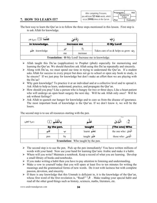 www.understandquran.com 34
7. HOW TO LEARN IT?
The best way to learn the Qur’an is to follow the three steps mentioned in this lesson. First step is
to ask Allah for knowledge.
َ‫ر‬ِّ‫ب‬ْ‫ﻰ‬ِ‫ﻧ‬ْ‫د‬ِz﴿ ‫ﺎ‬ً‫ﻤ‬ْ‫ﻠ‬ِ‫ﻋ‬١١٤﴾(‫ﻃﻪ‬ ‫ة‬r‫)ﺳﻮ‬
O My Lord!Increase mein knowledge.
ّ‫ب‬r:Takes care of us & helps us grow
ْ‫د‬ِzْ‫ﻰ‬ِ‫ﻧ‬
‫ﻢ‬ْ‫ﻠ‬ِ‫ﻋ‬ : knowledge
increaseme
Translation: O My Lord! Increase me in knowledge.
 Allah taught this Du’aa (supplication) to Prophet (pbuh) especially for memorizing and
learning the Qur’an. We should therefore ask Allah using this Du’aa repeatedly and sincerely.
 Along with Du’aa, we must spend our time in trying to understand the Qur’an. If a student
asks Allah for success in every prayer but does not go to school or open any book to study, is
he sincere? If we just pray for knowledge but don’t make an effort then we are playing with
the Du’aa?
 Why gain knowledge? To practice it at an individual and at a collective level and to spread it.
Ask Allah to help us learn, understand, practice, and propagate the Qur’an.
 How should you pray? Like a person who is hungry for two or three days; Like a heart patient
who will undergo an open heart surgery the next day. Will he ask Allah only once? Will he
ask without feelings?
 Ask Allah to quench our hunger for knowledge and to cure us from the disease of ignorance.
The most important book of knowledge is the Qur’an. If we don’t know it, we will be the
losers.
The second step is to use all resources starting with the pen.
٣٠٤
2:ْ‫ى‬ِ‫ﺬ‬‫اﻟ‬َ‫ﻢ‬‫ﻠ‬َ‫ﻋ‬ِ‫ﻢ‬َ‫ﻠ‬َ‫ﻘ‬ْ‫ﺎﻟ‬ِ‫ﺑ‬٪﴿٤٪﴾(‫اﻟﻌﻠﻖ‬ ‫ة‬r‫)ﺳﻮ‬
(The one) Whotaughtby the pen.
: ْ‫ى‬ِ‫ﺬ‬‫اﻟ‬the one who
‫ﻳﻦ‬ِ‫ﺬ‬‫اﻟ‬:those who
َ‫ﻢ‬‫ﻠ‬َ‫ﻌ‬َ‫ﺗ‬learnt
َ‫ﻢ‬‫ﻠ‬َ‫ﻋ‬taught
ِ‫ب‬ِ‫ﻢ‬َ‫ﻠ‬َ‫ﻗ‬
bypen
Translation: Who taught by the pen.
 The second step is to use the pen. Pick up the pen immediately! You have written millions of
words with your hand. Now use your hand for learning Qur’anic Arabic and make it a habit.
 Where will you write? Maintain a notebook. Keep a record of what you are learning. Develop
a small library of books and notebooks.
 If you make writing a habit then you have to pay attention to listening and understanding.
 Make a vow to yourself today that you will spare at least five to ten minutes for writing the
meanings and the grammatical forms of new words. Do it not with laziness but with complete
passion, devotion, and sincerity.
 If there is any knowledge that this Ummah is deficient in, it is the knowledge of the Qur’an,
whose first word of the first revelation is, “Read!” ْ‫أ‬َ‫ر‬ْ‫ق‬‫إ‬ . Make reading your special habit and
read all the other good things such as history, sciences, maths, literature, etc.
After completing 7 lessons,
you will learn 52 new words, which
occur 24446 times in the Qur’an.
Propagate              Ask
 
Plan                Evaluate
Imagine
Feel
 