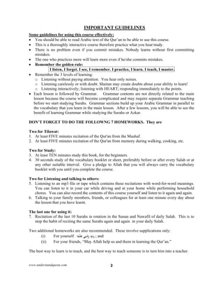 www.understandquran.com 2
IMPORTANT GUIDELINES
Some guidelines for using this course effectively:
 You should be able to read Arabic text of the Qur’an to be able to use this course.
 This is a thoroughly interactive course therefore practice what you hear/study.
 There is no problem even if you commit mistakes. Nobody learns without first committing
mistakes.
 The one who practices more will learn more even if he/she commits mistakes.
 Remember the golden rule:
I listen, I forget. I see, I remember. I practice, I learn. I teach, I master.
 Remember the 3 levels of learning:
o Listening without paying attention. You hear only noises.
o Listening carelessly or with doubt. Shaitan may create doubts about your ability to learn!
o Listening interactively; listening with HEART; responding immediately to the points.
 Each lesson is followed by Grammar. Grammar contents are not directly related to the main
lesson because the course will become complicated and may require separate Grammar teaching
before we start studying Surahs. Grammar sections build up your Arabic Grammar in parallel to
the vocabulary that you learn in the main lesson. After a few lessons, you will be able to see the
benefit of learning Grammar while studying the Surahs or Azkar.
DON’T FORGET TO DO THE FOLLOWNG 7 HOMEWORKS. They are
Two for Tilawat:
1. At least FIVE minutes recitation of the Qur'an from the Mushaf.
2. At least FIVE minutes recitation of the Qur'an from memory during walking, cooking, etc.
Two for Study:
3. At least TEN minutes study this book, for the beginners.
4. 30 seconds study of the vocabulary booklet or sheet, preferably before or after every Salah or at
any other suitable interval. Give a pledge to Allah that you will always carry the vocabulary
booklet with you until you complete the course.
Two for Listening and talking to others:
5. Listening to an mp3 file or tape which contains these recitations with word-for-word meanings.
You can listen to it in your car while driving and at your home while performing household
chores. You can also record the contents of this course yourself and listen to it again and again.
6. Talking to your family members, friends, or colleagues for at least one minute every day about
the lesson that you have learnt.
The last one for using it:
7. Recitation of the last 10 Surahs in rotation in the Sunan and Nawafil of daily Salah. This is to
stop the habit of reciting the same Surahs again and again in your daily Salah.
Two additional homeworks are also recommended. These involve supplications only:
(i) For yourself ‫ﺎ‬ً‫ﻤ‬ْ‫ﻠ‬ِ‫ﻋ‬ ‫ﻲ‬ِ‫ﻧ‬ْ‫د‬ِz ِّ‫ب‬َ‫ر‬ ; and
(ii) For your friends, “May Allah help us and them in learning the Qur’an.”
The best way to learn is to teach, and the best way to teach someone is to turn him into a teacher.
 