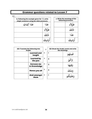 www.understandquran.com 38
Grammar questions related to Lesson 7
Q1:
b. Following the example given for ٰ‫ﻫ‬َ‫ﺬ‬‫ا‬ , write
simple sentences using the other pronouns.
a. Write the meanings of the
following pronouns.
‫ا‬َ‫ﺬ‬ٰ‫ﻫ‬ٌ‫ﺎب‬َ‫ﺘ‬ِ‫ﻛ‬ ‫ا‬َ‫ﺬ‬ٰ‫ﻫ‬ ِ‫ء‬‫ﻵ‬ُ ٰ‫ﻫ‬
ِ‫ء‬‫ﻵ‬ُ ٰ‫ﻫ‬ َ‫ﻚ‬ِ‫ﻟ‬ٰ‫ذ‬
َ‫ﻚ‬ِ‫ﻟ‬ٰ‫ذ‬ ‫ا‬َ‫ﺬ‬ٰ‫ﻫ‬
َ‫ﻚ‬ ٰ‫ـ‬‫ﻟ‬w
ُ
‫أ‬ َ‫ﻚ‬ ٰ‫ـ‬‫ﻟ‬w
ُ
‫أ‬
Q2: Break the Arabic words and write
the meanings.
Q3: Translate the following into
Arabic.
ْ‫ﻢ‬ُ‫ﻬ‬ْ‫ﻨ‬ِ‫ﻤ‬َ‫ﻓ‬Learned and
taught
‫ﻲ‬َ‫ﻟ‬ِ‫إ‬َ‫و‬Learned by
the pen
‫ﺎ‬َ‫ﻬ‬ْ‫ﻴ‬ِ‫ﻓ‬َwIncrease me
in Knowledge
َ‫ﻚ‬ْ‫ﻨ‬ِ‫ﻣ‬َwHence you all
ْ‫ﻢ‬ُ‫ﻜ‬ْ‫ﻴ‬َ‫ﻠ‬َ‫ﻋ‬َwAnd amongst
them
 