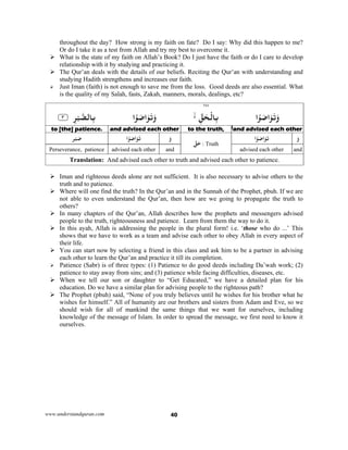 www.understandquran.com 40
throughout the day? How strong is my faith on fate? Do I say: Why did this happen to me?
Or do I take it as a test from Allah and try my best to overcome it.
 What is the state of my faith on Allah’s Book? Do I just have the faith or do I care to develop
relationship with it by studying and practicing it.
 The Qur’an deals with the details of our beliefs. Reciting the Qur’an with understanding and
studying Hadith strengthens and increases our faith.
 Just Iman (faith) is not enough to save me from the loss. Good deeds are also essential. What
is the quality of my Salah, fasts, Zakah, manners, morals, dealings, etc?
٢٤٧
‫ا‬ْ َ‫ﺻ‬‫ا‬َ َ‫ﺗ‬َwِّ‫ﻖ‬َ‫ﺤ‬ْ‫ﺎﻟ‬ِ‫ﺑ‬‫ا‬ْ َ‫ﺻ‬‫ا‬َ َ‫ﺗ‬َw٪﴿ ِ‫ﺮ‬ْ‫ﺒ‬‫ﺎﻟﺼ‬ِ‫ﺑ‬٣٪﴾
and advised each otherto the truth,and advised each otherto [the] patience. 
َ‫و‬‫ا‬ْ َ‫ﺻ‬‫ا‬َ َ‫ﺗ‬ّ‫ﻖ‬َ‫ﺣ‬ : Truth
َ‫و‬‫ا‬ْ َ‫ﺻ‬‫ا‬َ َ‫ﺗ‬‫ﺮ‬ْ‫ﺒ‬َ‫ﺻ‬
andadvised each otherandadvised each otherPerseverance, patience
Translation: And advised each other to truth and advised each other to patience.
 Iman and righteous deeds alone are not sufficient. It is also necessary to advise others to the
truth and to patience.
 Where will one find the truth? In the Qur’an and in the Sunnah of the Prophet, pbuh. If we are
not able to even understand the Qur’an, then how are we going to propagate the truth to
others?
 In many chapters of the Qur’an, Allah describes how the prophets and messengers advised
people to the truth, righteousness and patience. Learn from them the way to do it.
 In this ayah, Allah is addressing the people in the plural form! i.e. ‘those who do ...’ This
shows that we have to work as a team and advise each other to obey Allah in every aspect of
their life.
 You can start now by selecting a friend in this class and ask him to be a partner in advising
each other to learn the Qur’an and practice it till its completion.
 Patience (Sabr) is of three types: (1) Patience to do good deeds including Da’wah work; (2)
patience to stay away from sins; and (3) patience while facing difficulties, diseases, etc.
 When we tell our son or daughter to “Get Educated,” we have a detailed plan for his
education. Do we have a similar plan for advising people to the righteous path?
 The Prophet (pbuh) said, “None of you truly believes until he wishes for his brother what he
wishes for himself.” All of humanity are our brothers and sisters from Adam and Eve, so we
should wish for all of mankind the same things that we want for ourselves, including
knowledge of the message of Islam. In order to spread the message, we first need to know it
ourselves.
 