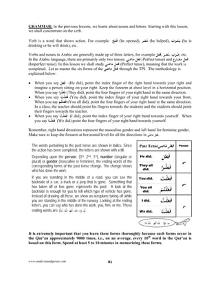 www.understandquran.com 41
GRAMMAR: In the previous lessons, we learnt about nouns and letters. Starting with this lesson,
we shall concentrate on the verb.
Verb is a word that shows action. For example َ‫ﺢ‬َ‫ﺘ‬َ‫ﻓ‬ (he opened), ‫ﺮ‬َ‫ﺼ‬َ‫ﻧ‬ (he helped), ُ‫ب‬َ‫ﺮ‬‫ﺸ‬َ‫ﻳ‬ (he is
drinking or he will drink), etc.
Verbs and nouns in Arabic are generally made up of three letters, for example َ‫ﻞ‬َ‫ﻌ‬َ‫ﻓ‬, َ‫ﺮ‬َ‫ﺼ‬َ‫ﻧ‬, َ‫ب‬َ‫ﺮ‬َ‫ﺿ‬, etc.
In the Arabic language, there are primarily only two tenses; ‫ﻣﺎﺿﻲ‬ ‫ﻓﻌﻞ‬ (Perfect tense) and ‫ﻣﻀﺎرع‬ ‫ﻓﻌﻞ‬
(Imperfect tense). In this lesson we shall study ‫ﻣﺎﺿﻲ‬ ‫ﻓﻌﻞ‬ (Perfect tense), meaning that the work is
completed. Let us master the six forms of the ‫ﻣﺎﺿﻲ‬ ‫ﻓﻌﻞ‬ through the TPI. The methodology is
explained below:
 When you say َ‫ﻞ‬َ‫ﻌ‬َ‫ﻓ‬ (He did), point the index finger of the right hand towards your right and
imagine a person sitting on your right. Keep the forearm at chest level in a horizontal position.
When you say ‫ا‬ ُ‫ﻠ‬َ‫ﻌ‬َ‫ﻓ‬ (They did), point the four fingers of your right hand in the same direction.
 When you say َ‫ﺖ‬ْ‫ﻠ‬َ‫ﻌ‬َ‫ﻓ‬ (You did), point the index finger of your right hand towards your front.
When you say ْ‫ﻢ‬ُ‫ﺘ‬ْ‫ﻠ‬َ‫ﻌ‬َ‫ﻓ‬ (You all did), point the four fingers of your right hand in the same direction.
In a class, the teacher should point his fingers towards the students and the students should point
their fingers towards the teacher.
 When you say ُ‫ﺖ‬ْ‫ﻠ‬َ‫ﻌ‬َ‫ﻓ‬ (I did), point the index finger of your right hand towards yourself. When
you say ‫ﺎ‬َ‫ﻨ‬ْ‫ﻠ‬َ‫ﻌ‬َ‫ﻓ‬ (We did) point the four fingers of your right hand towards yourself.
Remember, right hand directions represent the masculine gender and left hand for feminine gender.
Make sure to keep the forearm at horizontal level for all the directions in ‫ﻣﺎﺿﻲ‬ ‫ﻓﻌﻞ‬.
The words pertaining to the past tense are shown in italics. Since
the action has been completed, the letters are shown with a tilt.
Depending upon the person, (3rd, 2nd, 1st), number (singular or
plural) or gender (masculine or feminine), the ending words of the
corresponding forms of the past tense change. The change shows
who has done the work.
If you are standing in the middle of a road, you can see the
backside of a car, a truck or a jeep that is gone. Something that
has taken off or has gone, represents the past. A look at the
backside is enough for you to tell which type of vehicle has gone.
Instead of drawing all these, we show an aeroplane taking off while
you are standing in the middle of the runway. Looking at the ending
letters, you can say who has done the work, you, him, or me. These
ending words are: ( ،‫ـ‬،‫ا‬w،َ‫ت‬،ْ‫ﻢ‬ُ‫ﺗ‬،ُ‫ت‬‫ﺎ‬َ‫ﻧ‬ ).
Past Tense‫ﻲ‬ِ‫ﺿ‬‫ﺎ‬َ‫ﻣ‬ ‫ﻞ‬ْ‫ﻌ‬ِ‫ﻓ‬ Person
He did. َ‫ﻞ‬َ‫ﻌ‬َ‫ﻓ‬
3rd
They all
did. ‫ا‬ ُ‫ﻠ‬َ‫ﻌ‬َ‫ﻓ‬
You did. َ‫ﺖ‬ْ‫ﻠ‬َ‫ﻌ‬َ‫ﻓ‬
2nd
You all
did. ْ‫ﻢ‬ُ‫ﺘ‬ْ‫ﻠ‬َ‫ﻌ‬َ‫ﻓ‬
I did. ُ‫ﺖ‬ْ‫ﻠ‬َ‫ﻌ‬َ‫ﻓ‬
1st
We did. ‫ﺎ‬َ‫ﻨ‬ْ‫ﻠ‬َ‫ﻌ‬َ‫ﻓ‬
It is extremely important that you learn these forms thoroughly because such forms occur in
the Qur’an approximately 9000 times, i.e., on an average, every 10th
word in the Qur’an is
based on this form. Spend at least 5 to 10 minutes in memorizing these forms.
ُ‫ـ‬ َ‫ـ‬‫ـــ‬‫ا‬َْ‫ت‬ْ‫ﻢ‬ُُ‫ت‬‫ﺎ‬َ
 