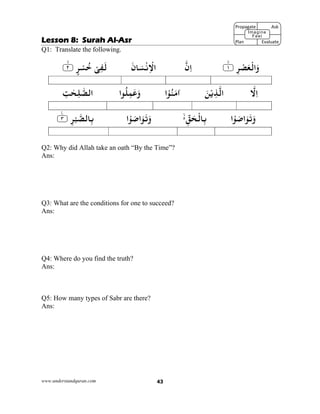 www.understandquran.com 43
Lesson 8: Surah Al-Asr
Q1: Translate the following.
٪﴿ ِ‫ﺮ‬ْ‫ﺼ‬َ‫ﻌ‬ْ‫اﻟ‬َw١m٪﴾‫ن‬ِ‫ا‬َ‫ﺎن‬َ‫ﺴ‬ْ‫ﻧ‬ِ ْ‫اﻻ‬٪﴿ ٍ‫ﺮ‬ْ‫ﺴ‬ُ‫ﺧ‬ ْ‫ﻰ‬ِ‫ﻔ‬َ‫ﻟ‬٢m٪﴾
‫ﻻ‬ِ‫ا‬َ‫ﻦ‬ْ‫ﻳ‬ِ‫ﺬ‬‫اﻟ‬‫ا‬ْ ُ‫ﻨ‬َ‫ﻣ‬‫א‬‫ا‬ ُ‫ﻠ‬ِ‫ﻤ‬َ‫ﻋ‬َwِ‫ﺖ‬ٰ‫ﺤ‬ِ‫ﻠ‬‫اﻟﺼ‬
‫ا‬ْ َ‫ﺻ‬‫ا‬َ َ‫ﺗ‬َwِّ‫ﻖ‬َ‫ﺤ‬ْ‫ﺎﻟ‬ِ‫ﺑ‬‫ا‬ْ َ‫ﺻ‬‫ا‬َ َ‫ﺗ‬َw٪﴿ ِ‫ﺮ‬ْ‫ﺒ‬‫ﺎﻟﺼ‬ِ‫ﺑ‬٣ۧ٪﴾
Q2: Why did Allah take an oath “By the Time”?
Ans:
Q3: What are the conditions for one to succeed?
Ans:
Q4: Where do you find the truth?
Ans:
Q5: How many types of Sabr are there?
Ans:
Propagate              Ask
 
Plan                Evaluate
Imagine
Feel
 
