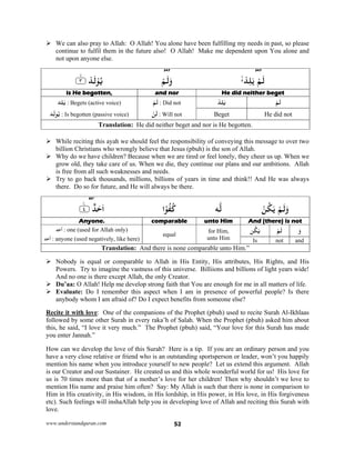 www.understandquran.com 52
 We can also pray to Allah: O Allah! You alone have been fulfilling my needs in past, so please
continue to fulfil them in the future also! O Allah! Make me dependent upon You alone and
not upon anyone else.
347347
ْ‫ﺪ‬ِ‫ﻠ‬َ ْ‫ﻢ‬َ‫ﻟ‬ْ‫ﻢ‬َ‫ﻟ‬َw٪﴿ ْ‫ﺪ‬َ‫ﻟ‬ْ ُ‫ﻳ‬٣m٪﴾
He did neither begetand noris He begotten,
ْ‫ﻢ‬َ‫ﻟ‬ْ‫ﺪ‬ِ‫ﻠ‬َ‫ﻳ‬ْ‫ﻢ‬َ‫ﻟ‬ : Did not
ْ‫ﻦ‬َ‫ﻟ‬ : Will not
‫ﺪ‬ِ‫ﻠ‬َ‫ﻳ‬ : Begets (active voice)
‫ﺪ‬َ‫ﻟ‬ ُ‫ﻳ‬ : Is begotten (passive voice) He did notBeget
Translation: He did neither beget and nor is He begotten.
 While reciting this ayah we should feel the responsibility of conveying this message to over two
billion Christians who wrongly believe that Jesus (pbuh) is the son of Allah.
 Why do we have children? Because when we are tired or feel lonely, they cheer us up. When we
grow old, they take care of us. When we die, they continue our plans and our ambitions. Allah
is free from all such weaknesses and needs.
 Try to go back thousands, millions, billions of years in time and think!! And He was always
there. Do so for future, and He will always be there.
85*
ْ‫ﻦ‬ُ‫ﻜ‬َ ْ‫ﻢ‬َ‫ﻟ‬َw‫ﻪ‬‫ﻟ‬‫ا‬ً ُ‫ﻔ‬ُ‫ﻛ‬٪﴿ ٌ‫ﺪ‬َ‫ﺣ‬َ‫ا‬٤ۧ٪﴾
And (there) is notunto HimcomparableAnyone.
َ‫و‬ْ‫ﻢ‬َ‫ﻟ‬‫ﻦ‬ُ‫ﻜ‬َ‫ﻳ‬for Him,
unto Him
equal
‫ﺪ‬َ‫ﺣ‬َ‫أ‬ : one (used for Allah only)
‫ﺪ‬َ‫ﺣ‬
َ
‫أ‬ : anyone (used negatively, like here) andnotIs
Translation: And there is none comparable unto Him.”
 Nobody is equal or comparable to Allah in His Entity, His attributes, His Rights, and His
Powers. Try to imagine the vastness of this universe. Billiions and billions of light years wide!
And no one is there except Allah, the only Creator.
 Du’aa: O Allah! Help me develop strong faith that You are enough for me in all matters of life.
 Evaluate: Do I remember this aspect when I am in presence of powerful people? Is there
anybody whom I am afraid of? Do I expect benefits from someone else?
Recite it with love: One of the companions of the Prophet (pbuh) used to recite Surah Al-Ikhlaas
followed by some other Surah in every raka’h of Salah. When the Prophet (pbuh) asked him about
this, he said, “I love it very much.” The Prophet (pbuh) said, “Your love for this Surah has made
you enter Jannah.”
How can we develop the love of this Surah? Here is a tip. If you are an ordinary person and you
have a very close relative or friend who is an outstanding sportsperson or leader, won’t you happily
mention his name when you introduce yourself to new people? Let us extend this argument. Allah
is our Creator and our Sustainer. He created us and this whole wonderful world for us! His love for
us is 70 times more than that of a mother’s love for her children! Then why shouldn’t we love to
mention His name and praise him often? Say: My Allah is such that there is none in comparison to
Him in His creativity, in His wisdom, in His lordship, in His power, in His love, in His forgiveness
etc). Such feelings will inshaAllah help you in developing love of Allah and reciting this Surah with
love.
 