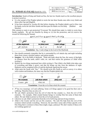 www.understandquran.com 56
11. SURAH AL-FALAQ (Surah No. 113)
Introduction: Surah al-Falaq and Surah an-Nas, the last two Surahs teach us the excellent prayers
to protect ourselves.
 It is the sunnah of the Prophet (pbuh) to recite the last three Surahs once after every Salah and
thrice after Fajr and Maghrib.
 It has been reported by Ayesha (R) that before sleeping, the Prophet (pbuh) used to blow into
his hands, recite the last three Surahs and then pass his hands over his body [Bukhari and
Muslim].
Who among us wants to get protection? Everyone! We should then make it a habit to recite these
Surahs regularly. We get two benefits by doing so: (i) Get the protection, and (ii) receive the
reward for following the Sunnah.
¥‫ﺟﻴﻢ‬ ‫اﻟ‬ ‫اﻟﺸﻴﻄﺎن‬ ‫ﻣﻦ‬ ‫ﺎﷲ‬ ‫ذ‬ ‫أﻋ‬¥¤‫ﺣﻴﻢ‬ ‫اﻟ‬ ‫ﺣﻤﻦ‬ ‫اﻟ‬ ‫اﷲ‬ ‫ﺑﺴﻢ‬¤
ْ‫ﻞ‬ُ‫ﻗ‬ُ‫ذ‬ْ ُ‫ﻋ‬َ‫ا‬ِّ‫ب‬َ‫ﺮ‬ِ‫ﺑ‬٪﴿ ِ‫ﻖ‬َ‫ﻠ‬َ‫ﻔ‬ْ‫اﻟ‬١m٪﴾
SayI seek refugein (the) Lordof the daybreak
‫ِﺎ‬ ُ‫ذ‬ ُ‫ﻋ‬
َ
‫أ‬ِ‫ﷲ‬ِّ‫ب‬َ‫ر‬ + ِ‫ب‬‫ﻖ‬َ‫ﻠ‬َ‫ﻓ‬ : daybreak
Translation: Say, I seek refuge in the Lord of the Daybreak
 One should constantly remember that he is surrounded by evil attacks day and night including
those from viruses, mischief makers, and jealous people.
 Imagine: He is the Rabb of daybreak. Think and study about the Sun, the source of daylight,
its distance from the earth, earth’s orbit, etc. and then realize the greatness of Allah while
reciting it.
 Realize the two things mentioned here while reciting it: That Allah is the Rabb (who takes care
of everything and helps it grow), and that He brings out day from the darkness of night.
Darkness can be compared with evil and the daybreak signifying the rescue.
 Allah starts the Surah with “Say.” We should recite this Surah as well as convey it to others
with wisdom and kindness, the same way that the Prophet (pbuh) did.
٢٩٢١٥٥
‫ﻦ‬ِ‫ﻣ‬ِّ‫ﺮ‬َ‫ﺷ‬‫ﺎ‬َ‫ﻣ‬٪﴿ َ‫ﻖ‬َ‫ﻠ‬َ‫ﺧ‬٢m٪﴾
From(the) evil(of) that whichHe created;
what; not‫ﺧﺎﻟﻖ‬Creator :
Translation: From the evil of that which He created;
 ّ‫ﺮ‬‫ﺷ‬ has two meanings: evil and suffering. Some evil things appear to be good but their end is
suffering. Therefore they are also evil.
 We ask Allah’s protection from the evil of what He has created, i.e., from the evil of His
creations. For example, Allah created human beings to worship Him but some of them hurt
others. We ask Allah to protect us from the evil of such persons.
 Likewise we ask Allah’s protection from the evil of all living and non-living creatures.
 Allah is the Creator and the rest are His creations. We seek His help from the evil of His
creations which include everything. However, the next three verses talk of three specific evils.
One thing that is common to these three (night, magic, jealousy)! We don’t realize if these evils
are working against us!
After completing 11 lessons,
you will learn 64 words, which occur
29131 times in the Qur’an.
Propagate              Ask
 
Plan                Evaluate
Imagine
Feel
 