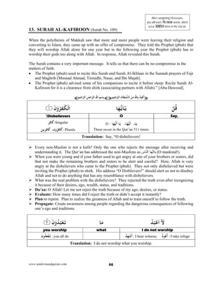 www.understandquran.com 66
13. SURAH AL-KAFIROON (Surah No. 109)
When the polytheists of Makkah saw that more and more people were leaving their religion and
converting to Islam, they came up with an offer of compromise. They told the Prophet (pbuh) that
they will worship Allah alone for one year but in the following year the Prophet (pbuh) has to
worship their gods too along with Allah. In response, Allah revealed this Surah.
The Surah contains a very important message. It tells us that there can be no compromise in the
matters of faith.
 The Prophet (pbuh) used to recite this Surah and Surah Al-Ikhlaas in the Sunnah prayers of Fajr
and Maghrib [Musnad Ahmad, Tirmidhi, Nasai, and Ibn Majah].
 The Prophet (pbuh) advised some of his companions to recite it before sleep: Recite Surah Al-
Kafiroon for it is a clearance from shirk (associating partners with Allah).” [Abu Dawood].
¥‫ﺎن‬َ‫ﻄ‬ْ‫ﻴ‬‫اﻟﺸ‬ َ‫ﻦ‬ِ‫ﻣ‬ِ‫ِﺎﷲ‬ ُ‫ذ‬ْ ُ‫ﻋ‬
َ
‫أ‬‫ﻢ‬ْ‫ﻴ‬ِ‫ﺟ‬‫اﻟﺮ‬¤¥‫ﻢ‬ْ‫ﻴ‬ِ‫ﺣ‬‫اﻟﺮ‬ ِ‫ﻦ‬ٰ‫ﻤ‬‫ﺣ‬‫اﻟﺮ‬ِ‫اﷲ‬ ِ‫ﻢ‬ْ‫ِﺴ‬‫ﺑ‬¤
ْ‫ﻞ‬ُ‫ﻗ‬‫ﺎ‬َ‫ﻬ‬‫ﻳ‬َ‫ﺎ‬٪﴿ َ‫ن‬ْwُ‫ﺮ‬ِ‫ﻔ‬ٰ‫ﻜ‬ْ‫اﻟ‬١m٪﴾
Say, ODisbelievers! 
‫ﺎ‬َ‫ﻳ‬،: ‫ﺎ‬َ‫ﻬ‬‫ﻳ‬
َ
‫أ‬ ‫ﺎ‬َ ،‫ﺎ‬َ‫ﻬ‬‫أﻳ‬O
These occur in the Qur’an 511 times.
‫ﺮ‬ِ‫ﻓ‬ َ‫ﰷ‬:Singular
‫ﻳﻦ‬ِ‫ﺮ‬ِ‫ﻓ‬ َ‫ﰷ‬ ،‫ن‬wُ‫ﺮ‬ِ‫ﻓ‬ َ‫ﰷ‬: Plurals
Translation: Say, “O disbelievers!
 Every non-Muslim is not a kafir! Only the one who rejects the message after receiving and
understanding it. The Qur’an has addressed the non-Muslims as ‫اس‬ّ‫ن‬‫ال‬ ‫ا‬َ‫ھ‬ُّ‫ي‬‫ياا‬ (O mankind!).
 When you were young and if your father used to get angry at one of your brothers or sisters, did
that not make the remaining brothers and sisters to be alert and careful? Here, Allah is very
angry at the disbelievers who came to the Prophet (pbuh). They not only disbelieved but were
inviting the Prophet (pbuh) to shirk. His address “O Disblievers!” should alert us not to disobey
Allah and not to do anything that has any resemblance with disbelievers.
 What was the real problem with the disbelievers? They rejected the truth even after recognizing
it because of their desires, ego, wealth, status, and traditions.
 Du’aa: O Allah! Let me not reject the truth because of my ego, desires, or status.
 Evaluate: How many times did I reject the truth or didn’t accept it instantly?
 Plan to repent. Plan to realize the greatness of Allah and to train oneself to follow the truth.
 Propagate: Create awareness among people regarding the dangerous consequences of following
one’s ego and traditions.
ُ‫ﺪ‬ُ‫ﺒ‬ْ‫ﻋ‬َ‫ا‬ۤ َ‫ﻻ‬‫ﺎ‬َ‫ﻣ‬٪﴿ َ‫ن‬ْwُ‫ﺪ‬ُ‫ﺒ‬ْ‫ﻌ‬َ‫ﺗ‬٢m٪﴾
I do not worshipwhatyou worship
ُ‫ﺪ‬َ‫ﻬ‬ْ‫ﺷ‬
َ
‫أ‬ : I bear witness;
ُ‫ذ‬ ُ‫ﻋ‬
َ
‫أ‬ : I take refuge‫ن‬ ُ‫ﻠ‬َ‫ﻌ‬ْ‫ﻔ‬َ‫ﺗ‬ : you all do
Translation: I do not worship what you worship.
After completing 13 lessons,
you will learn 76 new words, which
occur 30854 times in the Qur’an.
 