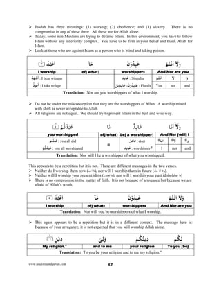 www.understandquran.com 67
 Ibadah has three meanings: (1) worship; (2) obedience; and (3) slavery. There is no
compromise in any of these three. All these are for Allah alone.
 Today, some non-Muslims are trying to defame Islam. In this environment, you have to follow
Islam without any inferiority complex. You have to be firm in your belief and thank Allah for
Islam.
 Look at those who are against Islam as a person who is blind and taking poison.
ْ‫ﻢ‬ُ‫ﺘ‬ْ‫ﻧ‬َ‫ا‬ۤ َ‫ﻻ‬َwَ‫ن‬ْwُ‫ﺪ‬ِ‫ﺒ‬ٰ‫ﻋ‬‫ﺂ‬َ‫ﻣ‬٪﴿ ُ‫ﺪ‬ُ‫ﺒ‬ْ‫ﻋ‬َ‫ا‬٣m٪﴾
And Nor are youworshippers)of) whatI worship
َ‫و‬ۤ َ‫ﻻ‬ْ‫ﻢ‬ُ‫ﺘ‬ْ‫ﻧ‬َ‫ا‬‫ِﺪ‬‫ﺑ‬‫ﺎ‬َ‫ﻋ‬ : Singular
ِ‫ﺪ‬ِ‫ﺑ‬‫ﺎ‬َ‫ﻋ‬ ،َ‫ن‬wُ‫ِﺪ‬‫ﺑ‬‫ﺎ‬َ‫ﻋ‬َ‫ﻦ‬‫ﻳ‬ : Plurals
ُ‫ﺪ‬َ‫ﻬ‬ْ‫ﺷ‬
َ
‫أ‬ : I bear witness
ُ‫ذ‬ ُ‫ﻋ‬
َ
‫أ‬ : I take refuge andnotYou
Translation: Nor are you worshippers of what I worship.
 Do not be under the misconception that they are the worshippers of Allah. A worship mixed
with shirk is never acceptable to Allah.
 All religions are not equal. We should try to present Islam in the best and wise way.
‫ﺎ‬َ‫ﻧ‬َ‫ا‬ۤ َ‫ﻻ‬َwٌ‫ﺪ‬ِ‫ﺑ‬‫ﺎ‬َ‫ﻋ‬‫ﺎ‬‫ﻣ‬٪﴿ ْ‫ﻢ‬‫ﺗ‬ْ‫ﺪ‬َ‫ﺒ‬َ‫ﻋ‬٤m٪﴾
And Nor (will) I)be) a worshipper)of) whatyou worshipped 
‫و‬ۤ َ‫ﻻ‬‫ﺎ‬َ‫ﻧ‬َ‫ا‬‫ﻞ‬ِ‫ﻋ‬‫ﺎ‬َ‫ﻓ‬ : doer
‫ِﺪ‬‫ﺑ‬‫ﺎ‬َ‫ﻋ‬ : worshipper
ْ‫ﻢ‬ُ‫ﺘ‬ْ‫ﻠ‬َ‫ﻌ‬َ‫ﻓ‬ : you all did
ْ‫ﻢ‬‫ﺗ‬ْ‫ﺪ‬َ‫ﺒ‬َ‫ﻋ‬ : you all worshipped andnotI
Translation: Nor will I be a worshipper of what you worshipped.
This appears to be a repetition but it is not. There are different messages in the two verses.
 Neither do I worship them now (‫أعبد‬ ‫ال‬), nor will I worship them in future (‫عابد‬ ‫أنا‬ ‫وال‬).
 Neither will I worship your present idols (‫تعبدون‬ ‫ما‬), nor will I worship your past idols (‫م‬ّ‫ت‬‫عبد‬ ‫ما‬)
 There is no compromise in the matter of faith. It is not because of arrogance but because we are
afraid of Allah’s wrath.
ْ‫ﻢ‬ُ‫ﺘ‬ْ‫ﻧ‬َ‫ا‬ۤ َ‫ﻻ‬َwَ‫ن‬ْwُ‫ﺪ‬ِ‫ﺒ‬ٰ‫ﻋ‬‫ﺂ‬َ‫ﻣ‬٪﴿ ُ‫ﺪ‬ُ‫ﺒ‬ْ‫ﻋ‬َ‫ا‬٥٪﴾
And Nor are youworshippers)of) whatI worship
Translation: Nor will you be worshippers of what I worship.
 This again appears to be a repetition but it is in a different context. The message here is:
Because of your arrogance, it is not expected that you will worship Allah alone.
ْ‫ﻢ‬ُ‫ﻜ‬َ‫ﻟ‬ْ‫ﻢ‬ُ‫ﻜ‬ُ‫ﻳﻨ‬ِ‫د‬َ‫ﻲ‬ِ‫ﻟ‬َw٪﴿ ِ‫ﻦ‬ْ‫ﻳ‬ِ‫د‬٦ۧ٪﴾
To you (be)your religionand to meMy religion.”
Translation: To you be your religion and to me my religion.”
 