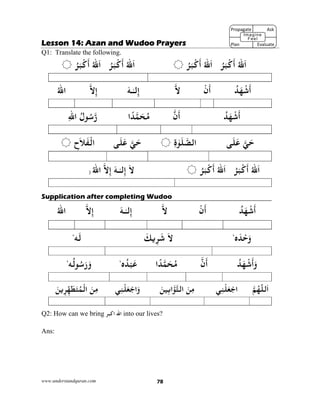 www.understandquran.com 78
Lesson 14: Azan and Wudoo Prayers
Q1: Translate the following.
ُ‫ﷲ‬َ‫ا‬ُ‫ﺮ‬َ‫ﺒ‬ْ‫ﻛ‬
َ
‫أ‬ُ‫ﷲ‬َ‫ا‬ُ‫ﺮ‬َ‫ﺒ‬ْ‫ﻛ‬
َ
‫أ‬ُ‫ﷲ‬َ‫ا‬ُ‫ﺮ‬َ‫ﺒ‬ْ‫ﻛ‬
َ
‫أ‬ُ‫ﷲ‬َ‫ا‬ُ‫ﺮ‬َ‫ﺒ‬ْ‫ﻛ‬
َ
‫أ‬
ُ‫ﺪ‬َ‫ﻬ‬ْ‫ﺷ‬
َ
‫أ‬ْ‫ن‬
َ
‫أ‬‫ﻻ‬‫ﻟ‬ِ‫إ‬ٰ‫ـ‬‫ـ‬َ‫ﻪ‬‫ﻻ‬ِ‫إ‬ُ‫ﷲ‬‫ا‬
ُ‫ﺪ‬َ‫ﻬ‬ْ‫ﺷ‬
َ
‫أ‬‫ن‬
َ
‫أ‬‫ا‬ً‫ﺪ‬‫ﻤ‬َ‫ﺤ‬ُ‫ﻣ‬ُ‫ل‬ ُ‫ﺳ‬‫ر‬ِ‫ﷲ‬‫ا‬
‫ﻲ‬َ‫ﺣ‬‫ﻰ‬َ‫ﻠ‬َ‫ﻋ‬ٰ َ‫ﻠ‬‫اﻟﺼ‬ِ‫ة‬‫ﻲ‬َ‫ﺣ‬‫ﻰ‬َ‫ﻠ‬َ‫ﻋ‬ِ‫ح‬َ‫ﻼ‬َ‫ﻔ‬ْ‫اﻟ‬
ُ‫ﷲ‬َ‫ا‬ُ‫ﺮ‬َ‫ﺒ‬ْ‫ﻛ‬
َ
‫أ‬ُ‫ﷲ‬َ‫ا‬ُ‫ﺮ‬َ‫ﺒ‬ْ‫ﻛ‬
َ
‫أ‬َ‫ﻻ‬‫ﻟ‬ِ‫إ‬ٰ‫ـ‬‫ـ‬َ‫ﻪ‬‫ﻻ‬ِ‫إ‬ُ‫ﷲ‬‫ا‬)
Supplication after completing Wudoo
ُ‫ﺪ‬َ‫ﻬ‬ْ‫ﺷ‬
َ
‫أ‬ْ‫ن‬
َ
‫أ‬‫ﻻ‬َ‫ـﻪ‬ٰ‫ـ‬‫ﻟ‬ِ‫إ‬‫ﻻ‬ِ‫إ‬ُ‫ﷲ‬‫ا‬
‫ه‬َ‫ﺪ‬ْ‫ﺣ‬َw،َ‫ﻻ‬َ‫ﻳﻚ‬ِ‫ﺮ‬َ‫ﺷ‬‫ﻪ‬َ‫ﻟ‬،
ُ‫ﺪ‬َ‫ﻬ‬ْ‫ﺷ‬
َ
‫أ‬َw‫ن‬
َ
‫أ‬‫ا‬ً‫ﺪ‬‫ﻤ‬َ‫ﺤ‬ُ‫ﻣ‬‫ه‬ُ‫ﺪ‬ْ‫ﺒ‬َ‫ﻋ‬،
‫ﻪ‬ُ‫ﻟ‬ ُ‫ﺳ‬َ‫ر‬َ‫و‬،
‫ﻢ‬ُ‫ﻬ‬ّ‫ﻟﻠ‬َ‫ا‬‫ﻲ‬ِ‫ﻨ‬ْ‫ﻠ‬َ‫ﻌ‬ْ‫اﺟ‬َ‫ﻦ‬ِ‫ﻣ‬َ‫ﻦ‬‫ﻴ‬ِ‫ﺑ‬‫ا‬ ‫اﻟﺘ‬‫ﻲ‬ِ‫ﻨ‬ْ‫ﻠ‬َ‫ﻌ‬ْ‫اﺟ‬َwَ‫ﻦ‬ِ‫ﻣ‬َ‫ﻦ‬‫ﻳ‬ِ‫ﺮ‬ِّ‫ﻬ‬َ‫ﻄ‬َ‫ﺘ‬ُ‫ﻤ‬ْ‫اﻟ‬
Q2: How can we bring ‫ا‬ ‫اﷲ‬‫ﻛ‬‫ﺒﺮ‬ into our lives?
Ans:
Propagate              Ask
 
Plan                Evaluate
Imagine
Feel
 