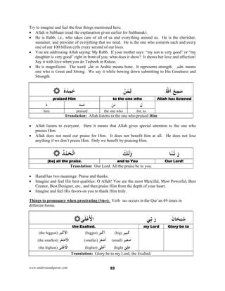 www.understandquran.com 83
Try to imagine and feel the four things mentioned here:
 Allah is Subhaan (read the explanation given earlier for Subhanak).
 He is Rabb, i.e., who takes care of all of us and everything around us. He is the cherisher,
sustainer, and provider of everything that we need. He is the one who controls each and every
one of our 100 billion cells every second of our lives.
 You are addressing Allah saying: My Rabb. If your mother says: “my son is very good” or “my
daughter is very good” right in front of you, what does it show? It shows her love and affection!
Say it with love when you do Tasbeeh in Rukoo.
 He is magnificent. The word ‫م‬ْ‫ظ‬َ‫ع‬ in Arabic means bone. It represents strength. ‫يم‬ ِ‫عَظ‬ means
one who is Great and Strong. We say it while bowing down submitting to His Greatness and
Strength.
َ‫ﻊ‬ِ‫ﻤ‬َ‫ﺳ‬ُ‫ﷲ‬‫ا‬ْ‫ﻦ‬َ‫ﻤ‬ِ‫ﻟ‬ٗ‫ه‬َ‫ﺪ‬ِ‫ﻤ‬َ‫ﺣ‬
Allah has listenedto the one whopraised Him 
ِ‫ل‬ْ‫ﻦ‬َ‫ﻣ‬َ‫ﻤﺪ‬َ‫ﺣ‬ٗ‫ه‬
for, tothe one whopraisedhim
Translation: Allah listens to the one who praised Him
 Allah listens to everyone. Here it means that Allah gives special attention to the one who
praises Him.
 Allah does not need our praise for Him. It does not benefit him at all. He does not lose
anything if we don’t praise Him. Only we benefit by praising Him.
َ‫ر‬‫ﺎ‬َ‫ﻨ‬‫ﺑ‬َ‫ﻚ‬َ‫ﻟ‬َwْ‫اﻟ‬ُ‫ﺪ‬ْ‫ﻤ‬َ‫ﺤ‬
Our Lord!and to You(be) all the praise. 
Translation: Our Lord. All the praise be to you.
 Hamd has two meanings: Praise and thanks.
 Imagine and feel His best qualities: O Allah! You are the most Merciful, Most Powerful, Best
Creator, Best Designer, etc., and then praise Him from the depth of your heart.
 Imagine and feel His favors on you to thank Him truly.
Things to pronounce when prostrating (‫دَة‬ ْ‫ج‬َ‫س‬): Verb َ‫د‬َ‫ج‬َ‫س‬ occurs in the Qur’an 49 times in
different forms.
َ‫ﺎن‬َ‫ﺤ‬ْ‫ﺒ‬ُ‫ﺳ‬َ‫ر‬ِّ‫ﺑ‬َ‫ﻲ‬ٰ‫ﻰ‬َ‫ﻠ‬ْ‫ﻋ‬
َ ْ‫اﻷ‬
Glory be tomy Lordthe Exalted.
‫ِﻴﺮ‬‫ﺒ‬َ‫ﻛ‬(big)‫ﺮ‬َ‫ﺒ‬ْ‫أﻛ‬(bigger)‫ﺮ‬َ‫ﺒ‬ْ‫ﻛ‬ ْ‫اﻷ‬(the biggest)
‫ﻴﺮ‬ِ‫ﻐ‬َ‫ﺻ‬(small)‫ﺮ‬َ‫ﻐ‬ْ‫ﺻ‬
َ
‫أ‬(smaller)‫ﺮ‬َ‫ﻐ‬ْ‫ﺻ‬ ْ‫اﻷ‬(the smallest)
ّ‫ﻲ‬ِ‫ﻠ‬َ‫ﻋ‬(high)‫ﻰ‬َ‫ﻠ‬ْ‫ﻋ‬
َ
‫أ‬(higher)‫ﻰ‬َ‫ﻠ‬ْ‫ﻋ‬
َ ْ‫اﻷ‬(the highest)
Translation: Glory be to my Lord, the Exalted.
 