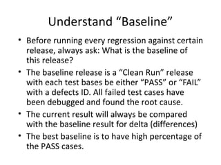 Understand “Baseline”
• Before running every regression against certain
release, always ask: What is the baseline of
this release?
• The baseline release is a “Clean Run” release
with each test bases be either “PASS” or “FAIL”
with a defects ID. All failed test cases have
been debugged and found the root cause.
• The current result will always be compared
with the baseline result for delta (differences)
• The best baseline is to have high percentage of
the PASS cases.
 