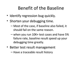 Benefit of the Baseline
• Identify regression bug quickly.
• Shorten your debugging time.
– Most of the case, if baseline also failed, it
should fail on the same reason.
– when you run 10K+ test cases and have 5%
failure rate, baseline result speed up your
debugging time greatly.
• Better test result management
– Have a traceable result history
 