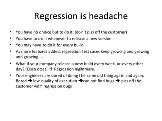 Regression is headache
• You have no choice but to do it. (don’t piss off the customer)
• You have to do it whenever to release a new version
• You may have to do it for every build
• As more features added, regression test cases keep growing and growing
and growing….
• What if your company release a new build every week, or every other
day? (Cisco does)  Regression nightmare.
• Your engineers are bored of doing the same old thing again and again.
Bored  low quality of execution can not find bugs  piss off the
customer with regression bugs
 
