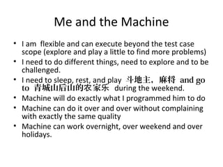 Me and the Machine
• I am flexible and can execute beyond the test case
scope (explore and play a little to find more problems)
• I need to do different things, need to explore and to be
challenged.
• I need to sleep, rest, and play 斗地主，麻将 and go
to 青城山后山的 家农 乐 during the weekend.
• Machine will do exactly what I programmed him to do
• Machine can do it over and over without complaining
with exactly the same quality
• Machine can work overnight, over weekend and over
holidays.
 