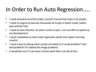 In Order to Run Auto Regression…..
• I need someone to write scripts, convert manual test cases in to scripts.
• I need an engine to execute thousands of scripts in batch mode, collect
pass and fail info.
• I need to have libraries. So when I write scripts, I can use APIs to speed up
my development.
• I need a database to store each regression cycles test report (running
results)
• I need a way to debug when scripts are failed (is it script problem? Test
bed problem? Or indeed the image problem)
• It would be nice if I can have a frame work that I can do all this.
 