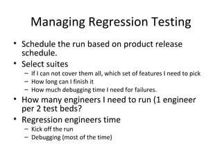 Managing Regression Testing
• Schedule the run based on product release
schedule.
• Select suites
– If I can not cover them all, which set of features I need to pick
– How long can I finish it
– How much debugging time I need for failures.
• How many engineers I need to run (1 engineer
per 2 test beds?
• Regression engineers time
– Kick off the run
– Debugging (most of the time)
 