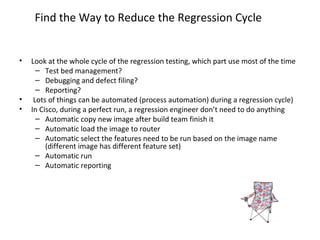 Find the Way to Reduce the Regression Cycle
• Look at the whole cycle of the regression testing, which part use most of the time
– Test bed management?
– Debugging and defect filing?
– Reporting?
• Lots of things can be automated (process automation) during a regression cycle)
• In Cisco, during a perfect run, a regression engineer don’t need to do anything
– Automatic copy new image after build team finish it
– Automatic load the image to router
– Automatic select the features need to be run based on the image name
(different image has different feature set)
– Automatic run
– Automatic reporting
 