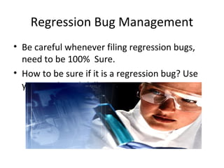 Regression Bug Management
• Be careful whenever filing regression bugs,
need to be 100% Sure.
• How to be sure if it is a regression bug? Use
your analytical skills.
 