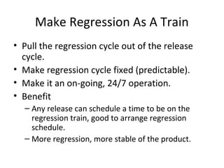Make Regression As A Train
• Pull the regression cycle out of the release
cycle.
• Make regression cycle fixed (predictable).
• Make it an on-going, 24/7 operation.
• Benefit
– Any release can schedule a time to be on the
regression train, good to arrange regression
schedule.
– More regression, more stable of the product.
 