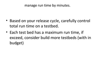 manage run time by minutes.
• Based on your release cycle, carefully control
total run time on a testbed.
• Each test bed has a maximum run time, if
exceed, consider build more testbeds (with in
budget)
 