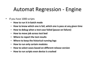 Automat Regression - Engine
• If you have 1000 scripts
– How to run it in batch mode
– How to know which one is fail, which one is pass at any given time
– How to debug when a test case failed (pause on failure)
– How to move job across test bed
– Where to report the test results
– Where to keep the historical running logs
– How to run only certain modules
– How to select cases based on different release version
– How to run scripts even device is crashed
 