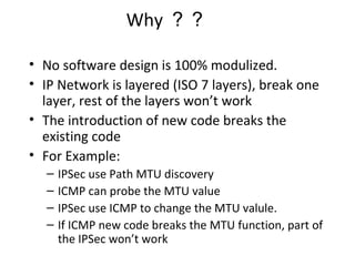 Why ？？
• No software design is 100% modulized.
• IP Network is layered (ISO 7 layers), break one
layer, rest of the layers won’t work
• The introduction of new code breaks the
existing code
• For Example:
– IPSec use Path MTU discovery
– ICMP can probe the MTU value
– IPSec use ICMP to change the MTU valule.
– If ICMP new code breaks the MTU function, part of
the IPSec won’t work
 