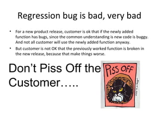 Regression bug is bad, very bad
• For a new product release, customer is ok that if the newly added
function has bugs, since the common understanding is new code is buggy.
And not all customer will use the newly added function anyway.
• But customer is not OK that the previously worked function is broken in
the new release, because that make things worse.
Don’t Piss Off the
Customer…..
 