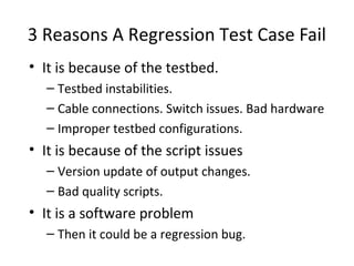 3 Reasons A Regression Test Case Fail
• It is because of the testbed.
– Testbed instabilities.
– Cable connections. Switch issues. Bad hardware
– Improper testbed configurations.
• It is because of the script issues
– Version update of output changes.
– Bad quality scripts.
• It is a software problem
– Then it could be a regression bug.
 