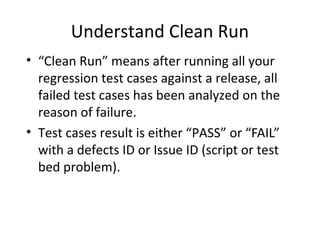Understand Clean Run
• “Clean Run” means after running all your
regression test cases against a release, all
failed test cases has been analyzed on the
reason of failure.
• Test cases result is either “PASS” or “FAIL”
with a defects ID or Issue ID (script or test
bed problem).
 