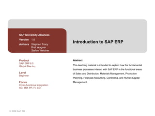 © 2008 SAP AG
Introduction to SAP ERP
Abstract
This teaching material is intended to explain how the fundamental
business processes interact with SAP ERP in the functional areas
of Sales and Distribution, Materials Management, Production
Planning, Financial Accounting, Controlling, and Human Capital
Management.
SAP University Alliances
Version 1.0
Authors Stephen Tracy
Bret Wagner
Stefan Weidner
Product
SAP ERP 6.0
Global Bike Inc.
Level
Beginner
Focus
Cross-functional integration
SD, MM, PP, FI, CO
 