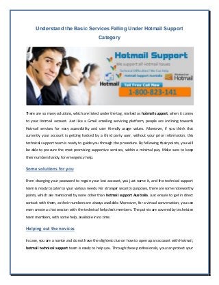 Understand the Basic Services Falling Under Hotmail Support
Category
There are so many solutions, which are listed under the tag, marked as hotmail support, when it comes
to your Hotmail account. Just like a Gmail emailing servicing platform, people are inclining towards
Hotmail services for easy accessibility and user friendly usage values. Moreover, if you think that
currently your account is getting hacked by a third party user, without your prior information, this
technical support team is ready to guide you through the procedure. By following their points, you will
be able to procure the most promising supportive services, within a minimal pay. Make sure to keep
their numbers handy, for emergency help.
Some solutions for you
From changing your password to regain your lost account, you just name it, and the technical support
team is ready to cater to your various needs. For stronger security purposes, there are some noteworthy
points, which are mentioned by none other than hotmail support Australia. Just ensure to get in direct
contact with them, as their numbers are always available. Moreover, for a virtual conversation, you can
even create a chat session with the technical help desk members. The points are covered by technician
team members, with some help, available in no time.
Helping out the novices
In case, you are a novice and do not have the slightest clue on how to open up an account with Hotmail,
hotmail technical support team is ready to help you. Through these professionals, you can protect your
 