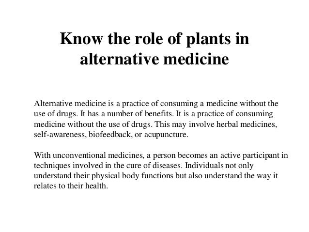 Know the role of plants in
alternative medicine
Alternative medicine is a practice of consuming a medicine without the
use of drugs. It has a number of benefits. It is a practice of consuming
medicine without the use of drugs. This may involve herbal medicines,
self-awareness, biofeedback, or acupuncture.
With unconventional medicines, a person becomes an active participant in
techniques involved in the cure of diseases. Individuals not only
understand their physical body functions but also understand the way it
relates to their health.
 
