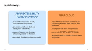34
PUBLIC
PUBLIC
Key takeaways
ABAP EXTENSIBILITY
FOR SAP S/4HANA
… is crucial for the success of SAP,
SAP customers and partners
… provides means for on-stack and
side-by-side extensibility
… supports key-user and developer
extensibility directly on the stack
… uses ABAP Cloud as development model
ABAP CLOUD
… is the ABAP development model to build
cloud-ready business apps, services, and
extensions
... is compliant with clean core principles
… comes with SAP BTP and SAP S/4HANA
… works with public or private cloud, and even
on-premise
 
