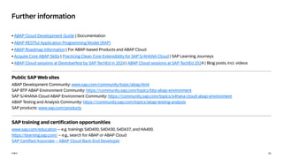 41
PUBLIC
PUBLIC
Further information
• ABAP Cloud Development Guide | Documentation
• ABAP RESTful Application Programming Model (RAP)
• ABAP Roadmap Information | For ABAP-based Products and ABAP Cloud
• Acquire Core ABAP Skills | Practicing Clean Core Extensibility for SAP S/4HANA Cloud | SAP Learning Journeys
• ABAP Cloud sessions at Devtoberfest by SAP TechEd in 2024 | ABAP Cloud sessions at SAP TechEd 2024 | Blog posts, incl. videos
Public SAP Web sites
ABAP Development Community: www.sap.com/community/topic/abap.html
SAP BTP ABAP Environment Community: https://community.sap.com/topics/btp-abap-environment
SAP S/4HANA Cloud ABAP Environment Community: https://community.sap.com/topics/s4hana-cloud-abap-environment
ABAP Testing and Analysis Community: https://community.sap.com/topics/abap-testing-analysis
SAP products: www.sap.com/products
SAP training and certification opportunities
www.sap.com/education – e.g. trainings S4D400, S4D430, S4D437, and HA400.
https://learning.sap.com/ – e.g., search for ABAP or ABAP Cloud
SAP Certified Associate – ABAP Cloud Back-End Developer
 