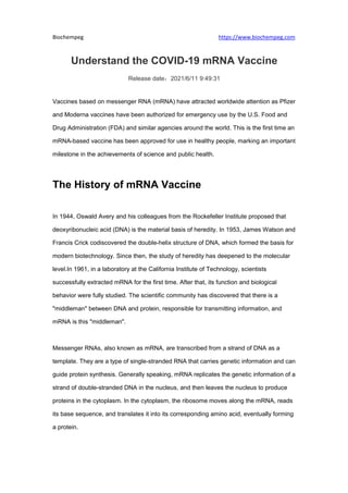 Biochempeg https://www.biochempeg.com
Understand the COVID-19 mRNA Vaccine
Release date：2021/6/11 9:49:31
Vaccines based on messenger RNA (mRNA) have attracted worldwide attention as Pfizer
and Moderna vaccines have been authorized for emergency use by the U.S. Food and
Drug Administration (FDA) and similar agencies around the world. This is the first time an
mRNA-based vaccine has been approved for use in healthy people, marking an important
milestone in the achievements of science and public health.
The History of mRNA Vaccine
In 1944, Oswald Avery and his colleagues from the Rockefeller Institute proposed that
deoxyribonucleic acid (DNA) is the material basis of heredity. In 1953, James Watson and
Francis Crick codiscovered the double-helix structure of DNA, which formed the basis for
modern biotechnology. Since then, the study of heredity has deepened to the molecular
level.In 1961, in a laboratory at the California Institute of Technology, scientists
successfully extracted mRNA for the first time. After that, its function and biological
behavior were fully studied. The scientific community has discovered that there is a
"middleman" between DNA and protein, responsible for transmitting information, and
mRNA is this "middleman".
Messenger RNAs, also known as mRNA, are transcribed from a strand of DNA as a
template. They are a type of single-stranded RNA that carries genetic information and can
guide protein synthesis. Generally speaking, mRNA replicates the genetic information of a
strand of double-stranded DNA in the nucleus, and then leaves the nucleus to produce
proteins in the cytoplasm. In the cytoplasm, the ribosome moves along the mRNA, reads
its base sequence, and translates it into its corresponding amino acid, eventually forming
a protein.
 
