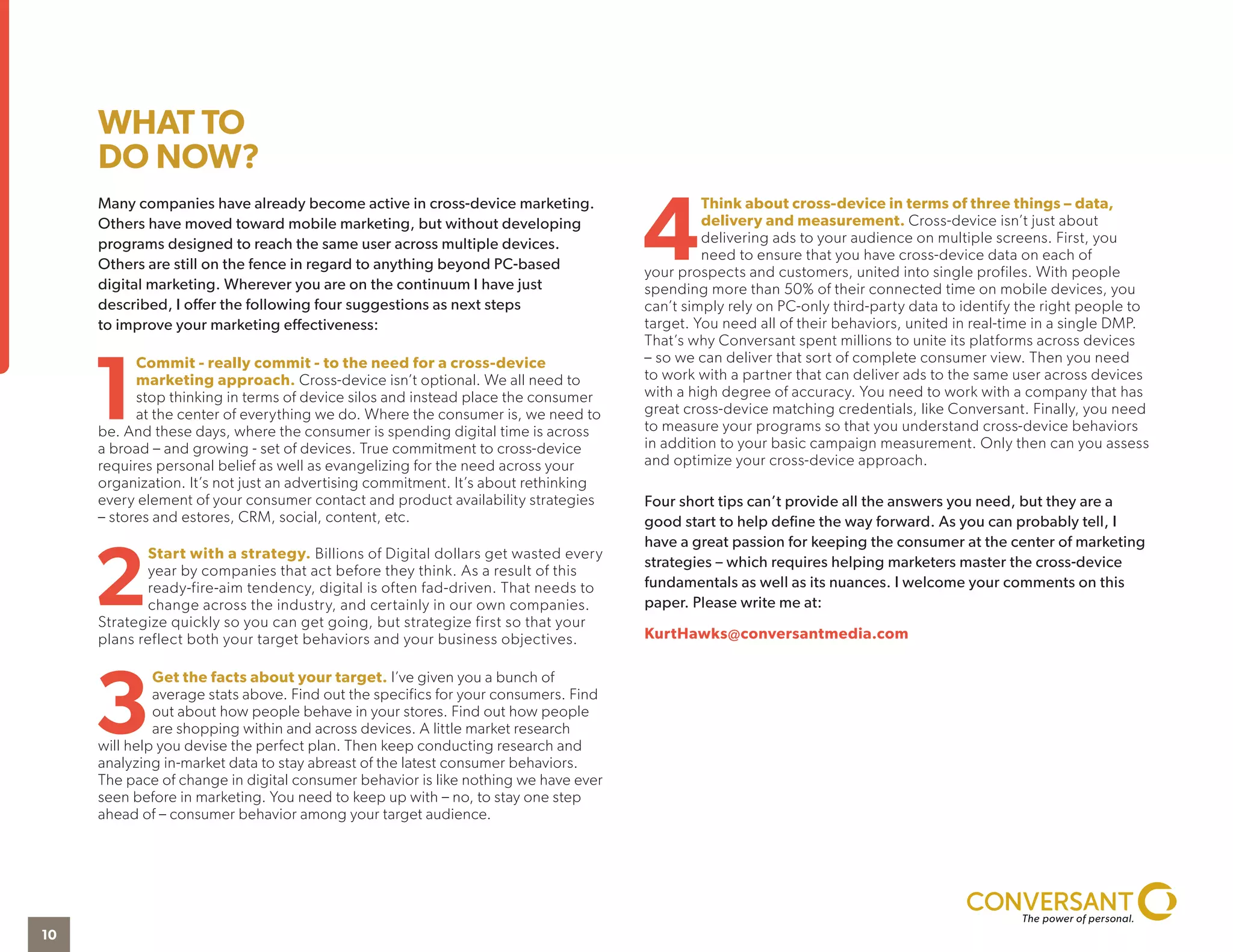 Many companies have already become active in cross-device marketing.
Others have moved toward mobile marketing, but without developing
programs designed to reach the same user across multiple devices.
Others are still on the fence in regard to anything beyond PC-based
digital marketing. Wherever you are on the continuum I have just
described, I offer the following four suggestions as next steps
to improve your marketing effectiveness:
1
Commit - really commit - to the need for a cross-device
marketing approach. Cross-device isn’t optional. We all need to
stop thinking in terms of device silos and instead place the consumer
at the center of everything we do. Where the consumer is, we need to
be. And these days, where the consumer is spending digital time is across
a broad – and growing - set of devices. True commitment to cross-device
requires personal belief as well as evangelizing for the need across your
organization. It’s not just an advertising commitment. It’s about rethinking
every element of your consumer contact and product availability strategies
– stores and estores, CRM, social, content, etc.
2
Start with a strategy. Billions of Digital dollars get wasted every
year by companies that act before they think. As a result of this
ready-fire-aim tendency, digital is often fad-driven. That needs to
change across the industry, and certainly in our own companies.
Strategize quickly so you can get going, but strategize first so that your
plans reflect both your target behaviors and your business objectives.
3
Get the facts about your target. I’ve given you a bunch of
average stats above. Find out the specifics for your consumers. Find
out about how people behave in your stores. Find out how people
are shopping within and across devices. A little market research
will help you devise the perfect plan. Then keep conducting research and
analyzing in-market data to stay abreast of the latest consumer behaviors.
The pace of change in digital consumer behavior is like nothing we have ever
seen before in marketing. You need to keep up with – no, to stay one step
ahead of – consumer behavior among your target audience.
4
Think about cross-device in terms of three things – data,
delivery and measurement. Cross-device isn’t just about
delivering ads to your audience on multiple screens. First, you
need to ensure that you have cross-device data on each of
your prospects and customers, united into single profiles. With people
spending more than 50% of their connected time on mobile devices, you
can’t simply rely on PC-only third-party data to identify the right people to
target. You need all of their behaviors, united in real-time in a single DMP.
That’s why Conversant spent millions to unite its platforms across devices
– so we can deliver that sort of complete consumer view. Then you need
to work with a partner that can deliver ads to the same user across devices
with a high degree of accuracy. You need to work with a company that has
great cross-device matching credentials, like Conversant. Finally, you need
to measure your programs so that you understand cross-device behaviors
in addition to your basic campaign measurement. Only then can you assess
and optimize your cross-device approach.
Four short tips can’t provide all the answers you need, but they are a
good start to help define the way forward. As you can probably tell, I
have a great passion for keeping the consumer at the center of marketing
strategies – which requires helping marketers master the cross-device
fundamentals as well as its nuances. I welcome your comments on this
paper. Please write me at:
KurtHawks@conversantmedia.com
WHAT TO
DO NOW?
10
 