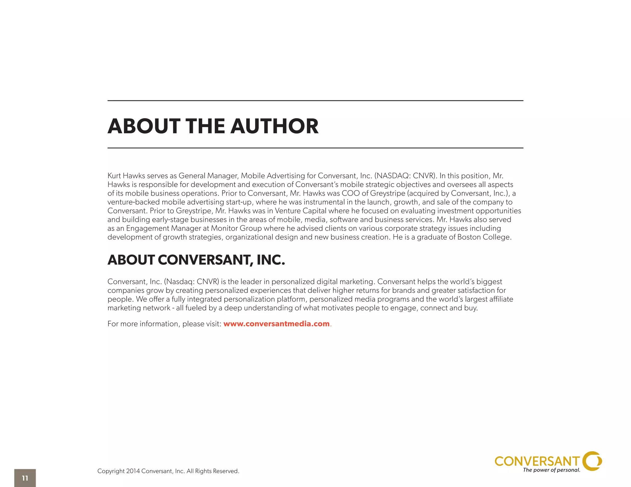 ABOUT THE AUTHOR
Kurt Hawks serves as General Manager, Mobile Advertising for Conversant, Inc. (NASDAQ: CNVR). In this position, Mr.
Hawks is responsible for development and execution of Conversant’s mobile strategic objectives and oversees all aspects
of its mobile business operations. Prior to Conversant, Mr. Hawks was COO of Greystripe (acquired by Conversant, Inc.), a
venture-backed mobile advertising start-up, where he was instrumental in the launch, growth, and sale of the company to
Conversant. Prior to Greystripe, Mr. Hawks was in Venture Capital where he focused on evaluating investment opportunities
and building early-stage businesses in the areas of mobile, media, software and business services. Mr. Hawks also served
as an Engagement Manager at Monitor Group where he advised clients on various corporate strategy issues including
development of growth strategies, organizational design and new business creation. He is a graduate of Boston College.
ABOUT CONVERSANT, INC.
Conversant, Inc. (Nasdaq: CNVR) is the leader in personalized digital marketing. Conversant helps the world’s biggest
companies grow by creating personalized experiences that deliver higher returns for brands and greater satisfaction for
people. We offer a fully integrated personalization platform, personalized media programs and the world’s largest affiliate
marketing network - all fueled by a deep understanding of what motivates people to engage, connect and buy.
For more information, please visit: www.conversantmedia.com.
Copyright 2014 Conversant, Inc. All Rights Reserved.
11
 