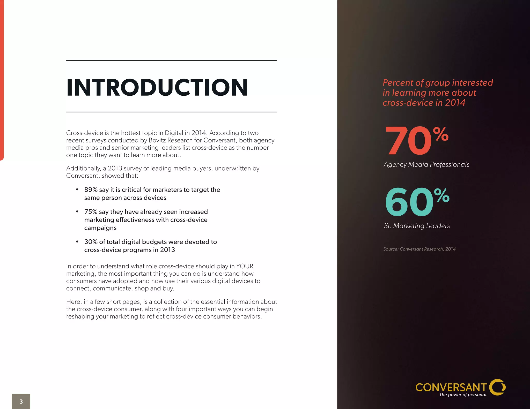 Percent of group interested
in learning more about
cross-device in 2014
Source: Conversant Research, 2014
70%
Agency Media Professionals
60%
Sr. Marketing Leaders
Cross-device is the hottest topic in Digital in 2014. According to two
recent surveys conducted by Bovitz Research for Conversant, both agency
media pros and senior marketing leaders list cross-device as the number
one topic they want to learn more about.
Additionally, a 2013 survey of leading media buyers, underwritten by
Conversant, showed that:
•	 89% say it is critical for marketers to target the
same person across devices
•	 75% say they have already seen increased
marketing effectiveness with cross-device
campaigns
•	 30% of total digital budgets were devoted to
cross-device programs in 2013
In order to understand what role cross-device should play in YOUR
marketing, the most important thing you can do is understand how
consumers have adopted and now use their various digital devices to
connect, communicate, shop and buy.
Here, in a few short pages, is a collection of the essential information about
the cross-device consumer, along with four important ways you can begin
reshaping your marketing to reflect cross-device consumer behaviors.
INTRODUCTION
3
 